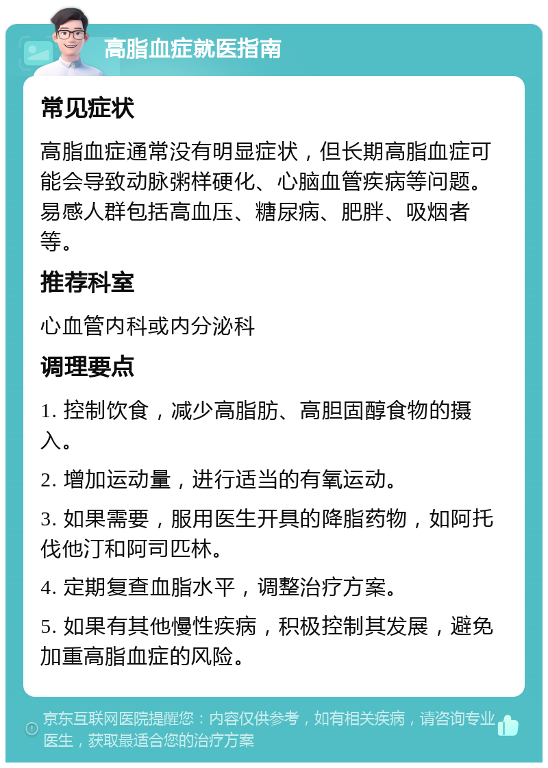 高脂血症就医指南 常见症状 高脂血症通常没有明显症状，但长期高脂血症可能会导致动脉粥样硬化、心脑血管疾病等问题。易感人群包括高血压、糖尿病、肥胖、吸烟者等。 推荐科室 心血管内科或内分泌科 调理要点 1. 控制饮食，减少高脂肪、高胆固醇食物的摄入。 2. 增加运动量，进行适当的有氧运动。 3. 如果需要，服用医生开具的降脂药物，如阿托伐他汀和阿司匹林。 4. 定期复查血脂水平，调整治疗方案。 5. 如果有其他慢性疾病，积极控制其发展，避免加重高脂血症的风险。