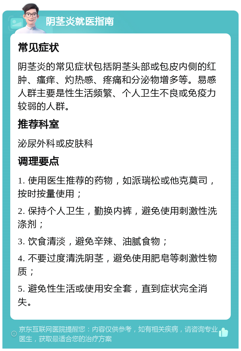 阴茎炎就医指南 常见症状 阴茎炎的常见症状包括阴茎头部或包皮内侧的红肿、瘙痒、灼热感、疼痛和分泌物增多等。易感人群主要是性生活频繁、个人卫生不良或免疫力较弱的人群。 推荐科室 泌尿外科或皮肤科 调理要点 1. 使用医生推荐的药物，如派瑞松或他克莫司，按时按量使用； 2. 保持个人卫生，勤换内裤，避免使用刺激性洗涤剂； 3. 饮食清淡，避免辛辣、油腻食物； 4. 不要过度清洗阴茎，避免使用肥皂等刺激性物质； 5. 避免性生活或使用安全套，直到症状完全消失。