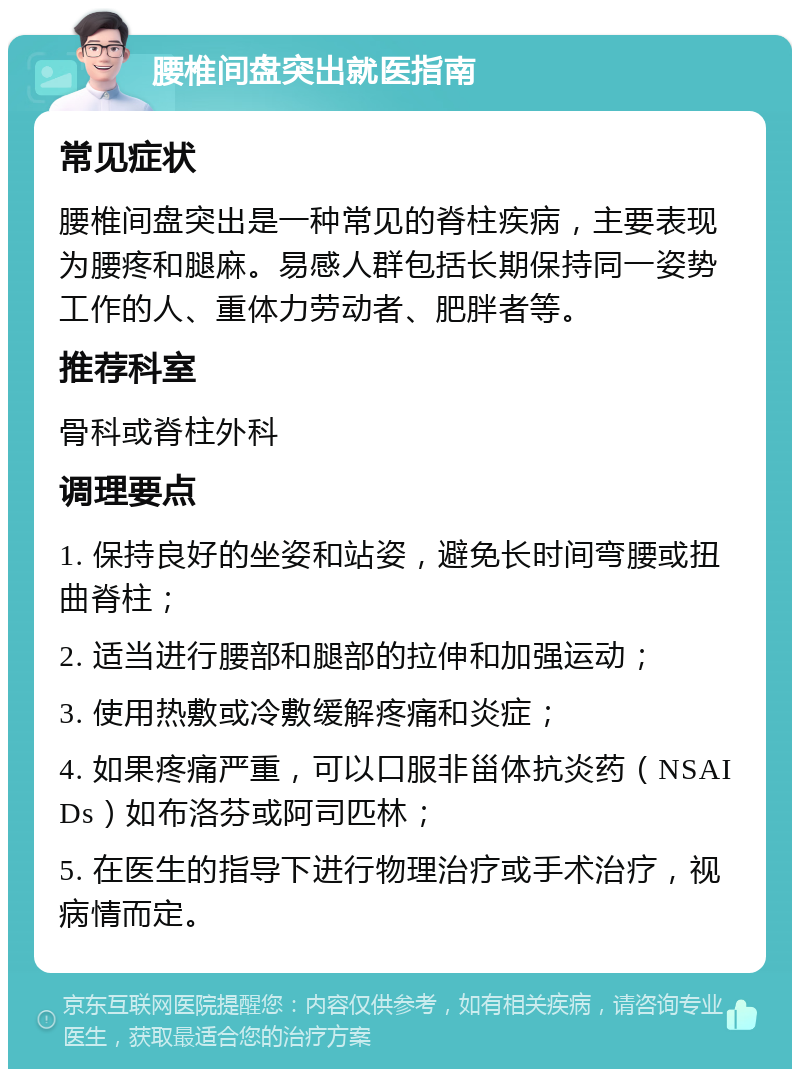 腰椎间盘突出就医指南 常见症状 腰椎间盘突出是一种常见的脊柱疾病，主要表现为腰疼和腿麻。易感人群包括长期保持同一姿势工作的人、重体力劳动者、肥胖者等。 推荐科室 骨科或脊柱外科 调理要点 1. 保持良好的坐姿和站姿，避免长时间弯腰或扭曲脊柱； 2. 适当进行腰部和腿部的拉伸和加强运动； 3. 使用热敷或冷敷缓解疼痛和炎症； 4. 如果疼痛严重，可以口服非甾体抗炎药（NSAIDs）如布洛芬或阿司匹林； 5. 在医生的指导下进行物理治疗或手术治疗，视病情而定。