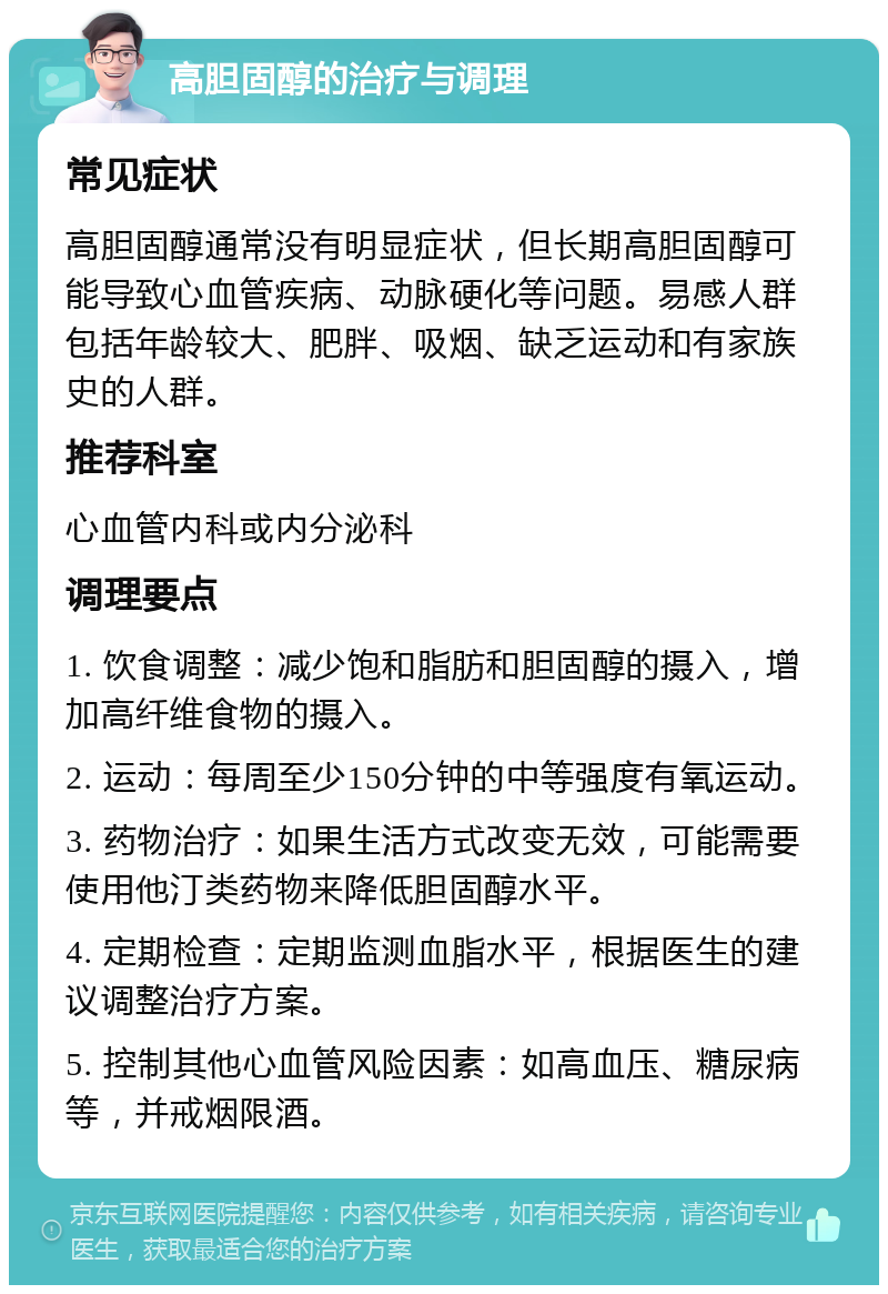 高胆固醇的治疗与调理 常见症状 高胆固醇通常没有明显症状，但长期高胆固醇可能导致心血管疾病、动脉硬化等问题。易感人群包括年龄较大、肥胖、吸烟、缺乏运动和有家族史的人群。 推荐科室 心血管内科或内分泌科 调理要点 1. 饮食调整：减少饱和脂肪和胆固醇的摄入，增加高纤维食物的摄入。 2. 运动：每周至少150分钟的中等强度有氧运动。 3. 药物治疗：如果生活方式改变无效，可能需要使用他汀类药物来降低胆固醇水平。 4. 定期检查：定期监测血脂水平，根据医生的建议调整治疗方案。 5. 控制其他心血管风险因素：如高血压、糖尿病等，并戒烟限酒。