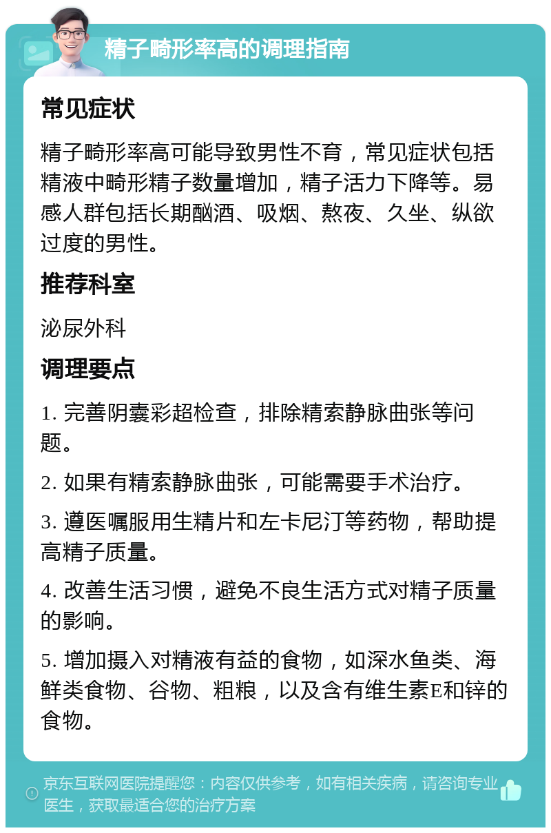 精子畸形率高的调理指南 常见症状 精子畸形率高可能导致男性不育，常见症状包括精液中畸形精子数量增加，精子活力下降等。易感人群包括长期酗酒、吸烟、熬夜、久坐、纵欲过度的男性。 推荐科室 泌尿外科 调理要点 1. 完善阴囊彩超检查，排除精索静脉曲张等问题。 2. 如果有精索静脉曲张，可能需要手术治疗。 3. 遵医嘱服用生精片和左卡尼汀等药物，帮助提高精子质量。 4. 改善生活习惯，避免不良生活方式对精子质量的影响。 5. 增加摄入对精液有益的食物，如深水鱼类、海鲜类食物、谷物、粗粮，以及含有维生素E和锌的食物。