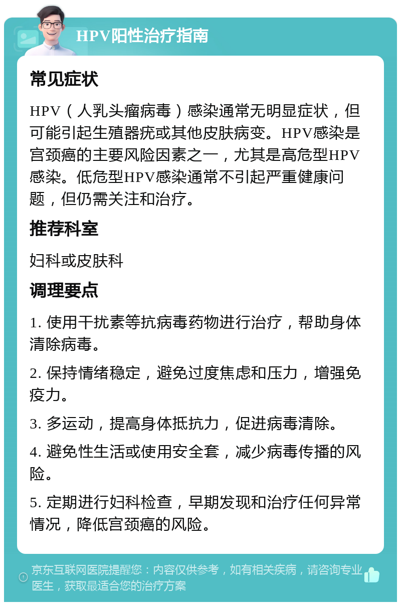 HPV阳性治疗指南 常见症状 HPV（人乳头瘤病毒）感染通常无明显症状，但可能引起生殖器疣或其他皮肤病变。HPV感染是宫颈癌的主要风险因素之一，尤其是高危型HPV感染。低危型HPV感染通常不引起严重健康问题，但仍需关注和治疗。 推荐科室 妇科或皮肤科 调理要点 1. 使用干扰素等抗病毒药物进行治疗，帮助身体清除病毒。 2. 保持情绪稳定，避免过度焦虑和压力，增强免疫力。 3. 多运动，提高身体抵抗力，促进病毒清除。 4. 避免性生活或使用安全套，减少病毒传播的风险。 5. 定期进行妇科检查，早期发现和治疗任何异常情况，降低宫颈癌的风险。