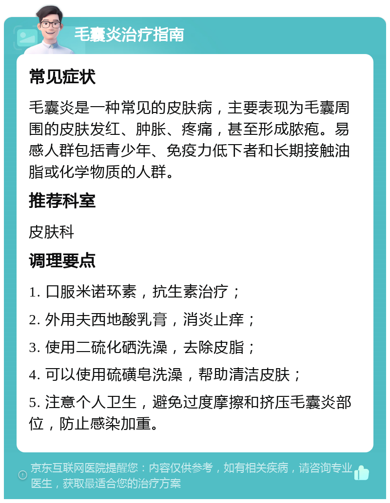 毛囊炎治疗指南 常见症状 毛囊炎是一种常见的皮肤病，主要表现为毛囊周围的皮肤发红、肿胀、疼痛，甚至形成脓疱。易感人群包括青少年、免疫力低下者和长期接触油脂或化学物质的人群。 推荐科室 皮肤科 调理要点 1. 口服米诺环素，抗生素治疗； 2. 外用夫西地酸乳膏，消炎止痒； 3. 使用二硫化硒洗澡，去除皮脂； 4. 可以使用硫磺皂洗澡，帮助清洁皮肤； 5. 注意个人卫生，避免过度摩擦和挤压毛囊炎部位，防止感染加重。