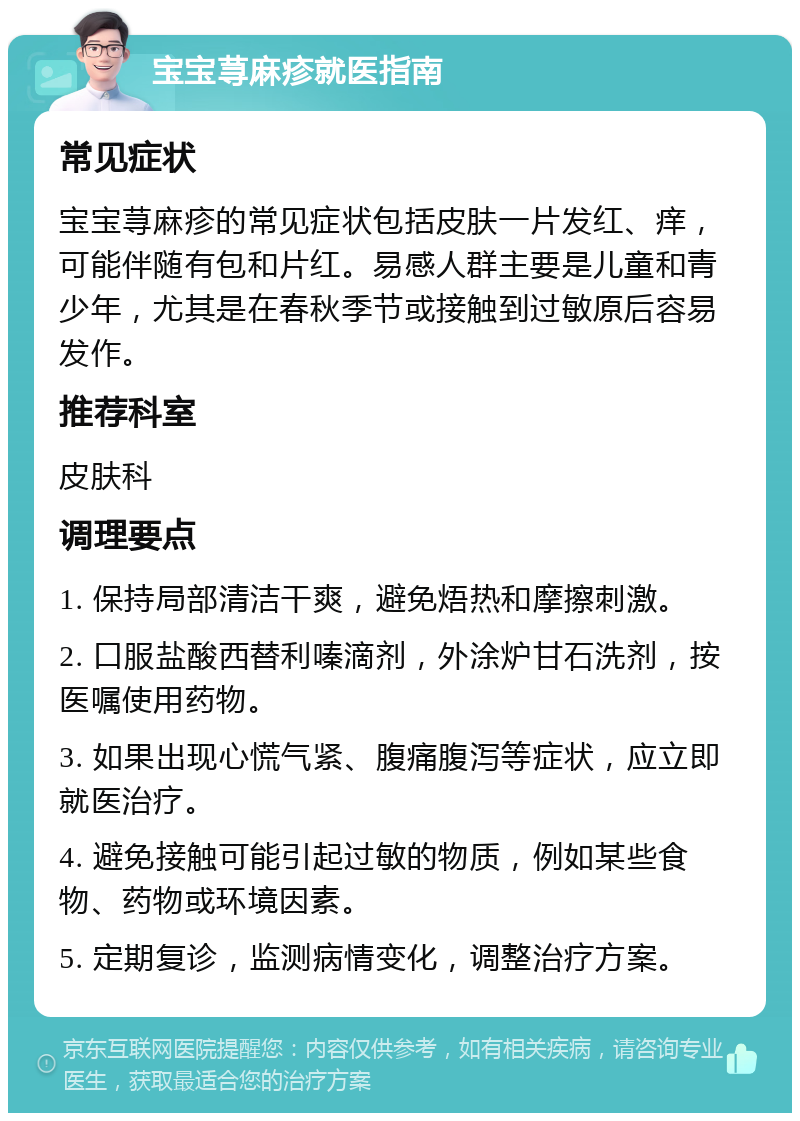 宝宝荨麻疹就医指南 常见症状 宝宝荨麻疹的常见症状包括皮肤一片发红、痒，可能伴随有包和片红。易感人群主要是儿童和青少年，尤其是在春秋季节或接触到过敏原后容易发作。 推荐科室 皮肤科 调理要点 1. 保持局部清洁干爽，避免焐热和摩擦刺激。 2. 口服盐酸西替利嗪滴剂，外涂炉甘石洗剂，按医嘱使用药物。 3. 如果出现心慌气紧、腹痛腹泻等症状，应立即就医治疗。 4. 避免接触可能引起过敏的物质，例如某些食物、药物或环境因素。 5. 定期复诊，监测病情变化，调整治疗方案。