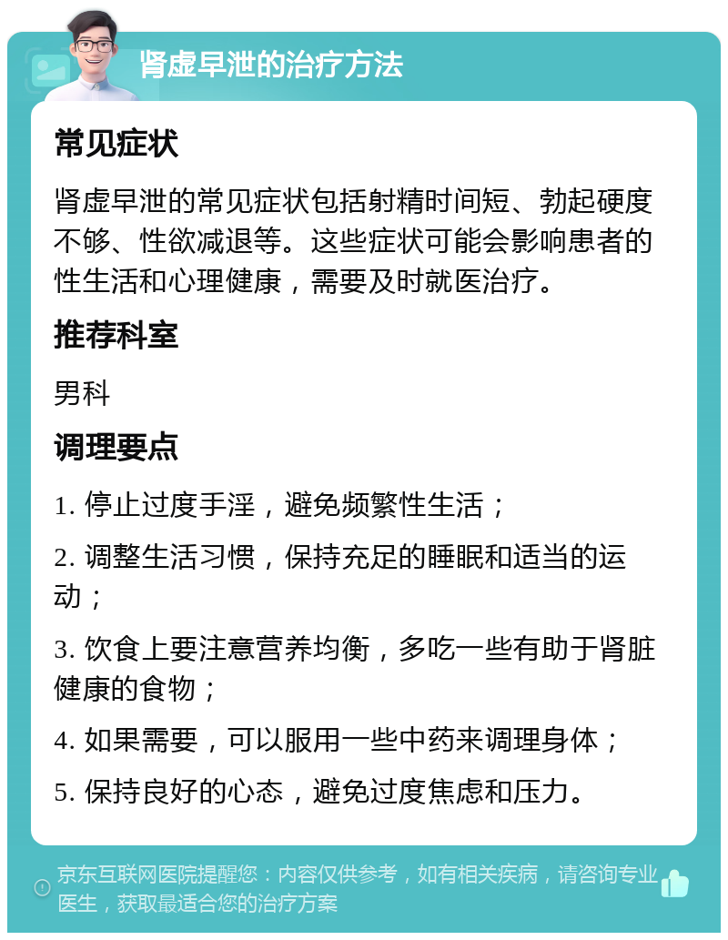 肾虚早泄的治疗方法 常见症状 肾虚早泄的常见症状包括射精时间短、勃起硬度不够、性欲减退等。这些症状可能会影响患者的性生活和心理健康，需要及时就医治疗。 推荐科室 男科 调理要点 1. 停止过度手淫，避免频繁性生活； 2. 调整生活习惯，保持充足的睡眠和适当的运动； 3. 饮食上要注意营养均衡，多吃一些有助于肾脏健康的食物； 4. 如果需要，可以服用一些中药来调理身体； 5. 保持良好的心态，避免过度焦虑和压力。