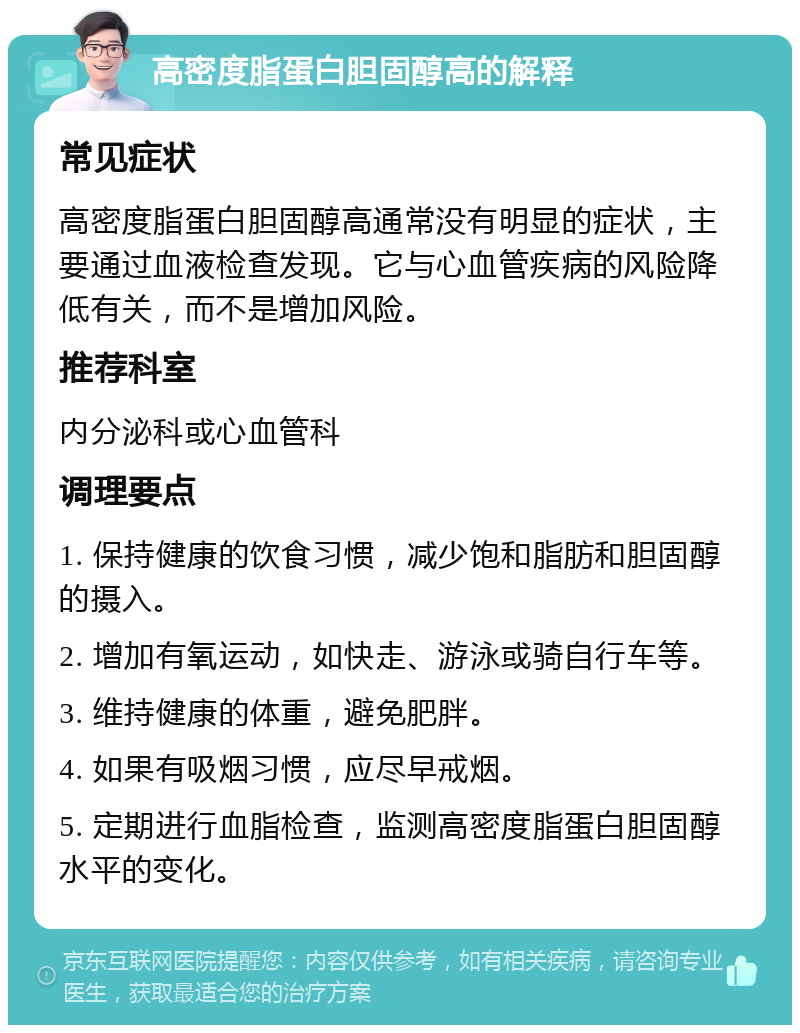 高密度脂蛋白胆固醇高的解释 常见症状 高密度脂蛋白胆固醇高通常没有明显的症状，主要通过血液检查发现。它与心血管疾病的风险降低有关，而不是增加风险。 推荐科室 内分泌科或心血管科 调理要点 1. 保持健康的饮食习惯，减少饱和脂肪和胆固醇的摄入。 2. 增加有氧运动，如快走、游泳或骑自行车等。 3. 维持健康的体重，避免肥胖。 4. 如果有吸烟习惯，应尽早戒烟。 5. 定期进行血脂检查，监测高密度脂蛋白胆固醇水平的变化。