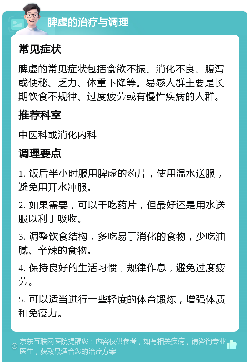 脾虚的治疗与调理 常见症状 脾虚的常见症状包括食欲不振、消化不良、腹泻或便秘、乏力、体重下降等。易感人群主要是长期饮食不规律、过度疲劳或有慢性疾病的人群。 推荐科室 中医科或消化内科 调理要点 1. 饭后半小时服用脾虚的药片，使用温水送服，避免用开水冲服。 2. 如果需要，可以干吃药片，但最好还是用水送服以利于吸收。 3. 调整饮食结构，多吃易于消化的食物，少吃油腻、辛辣的食物。 4. 保持良好的生活习惯，规律作息，避免过度疲劳。 5. 可以适当进行一些轻度的体育锻炼，增强体质和免疫力。