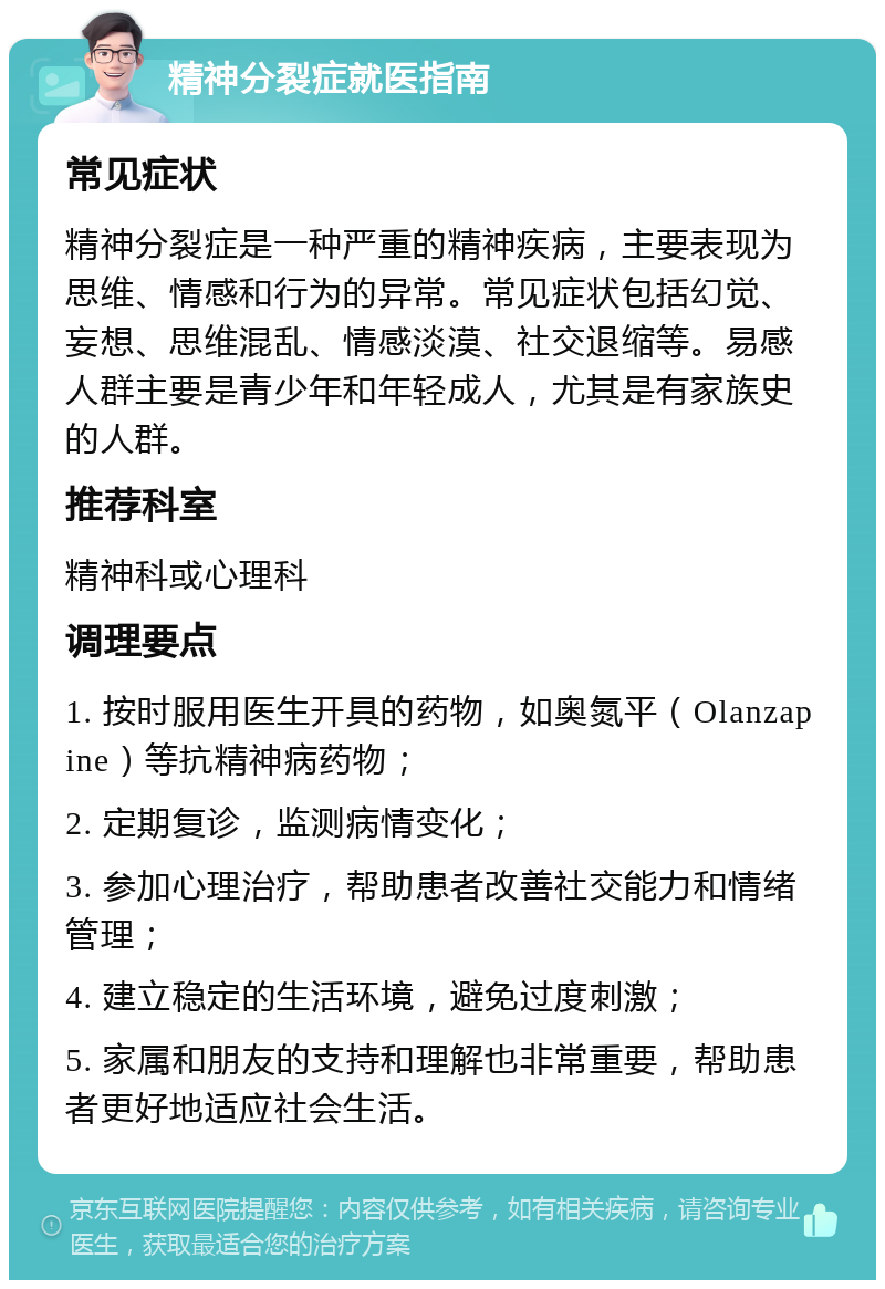 精神分裂症就医指南 常见症状 精神分裂症是一种严重的精神疾病，主要表现为思维、情感和行为的异常。常见症状包括幻觉、妄想、思维混乱、情感淡漠、社交退缩等。易感人群主要是青少年和年轻成人，尤其是有家族史的人群。 推荐科室 精神科或心理科 调理要点 1. 按时服用医生开具的药物，如奥氮平（Olanzapine）等抗精神病药物； 2. 定期复诊，监测病情变化； 3. 参加心理治疗，帮助患者改善社交能力和情绪管理； 4. 建立稳定的生活环境，避免过度刺激； 5. 家属和朋友的支持和理解也非常重要，帮助患者更好地适应社会生活。