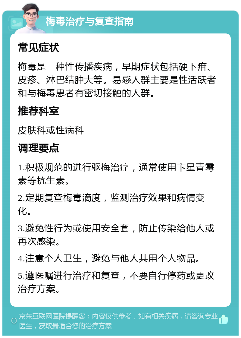 梅毒治疗与复查指南 常见症状 梅毒是一种性传播疾病，早期症状包括硬下疳、皮疹、淋巴结肿大等。易感人群主要是性活跃者和与梅毒患者有密切接触的人群。 推荐科室 皮肤科或性病科 调理要点 1.积极规范的进行驱梅治疗，通常使用卞星青霉素等抗生素。 2.定期复查梅毒滴度，监测治疗效果和病情变化。 3.避免性行为或使用安全套，防止传染给他人或再次感染。 4.注意个人卫生，避免与他人共用个人物品。 5.遵医嘱进行治疗和复查，不要自行停药或更改治疗方案。