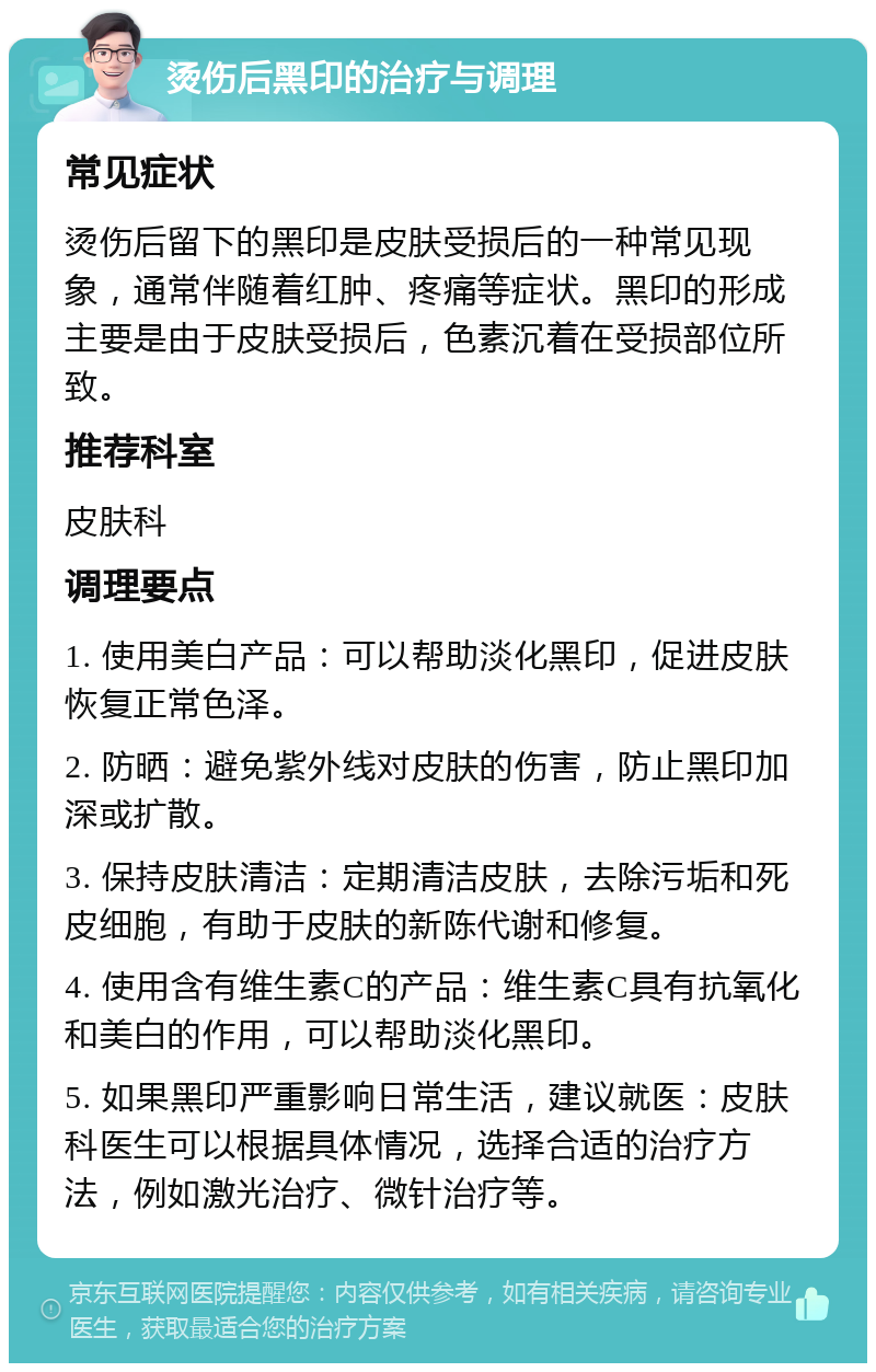 烫伤后黑印的治疗与调理 常见症状 烫伤后留下的黑印是皮肤受损后的一种常见现象，通常伴随着红肿、疼痛等症状。黑印的形成主要是由于皮肤受损后，色素沉着在受损部位所致。 推荐科室 皮肤科 调理要点 1. 使用美白产品：可以帮助淡化黑印，促进皮肤恢复正常色泽。 2. 防晒：避免紫外线对皮肤的伤害，防止黑印加深或扩散。 3. 保持皮肤清洁：定期清洁皮肤，去除污垢和死皮细胞，有助于皮肤的新陈代谢和修复。 4. 使用含有维生素C的产品：维生素C具有抗氧化和美白的作用，可以帮助淡化黑印。 5. 如果黑印严重影响日常生活，建议就医：皮肤科医生可以根据具体情况，选择合适的治疗方法，例如激光治疗、微针治疗等。