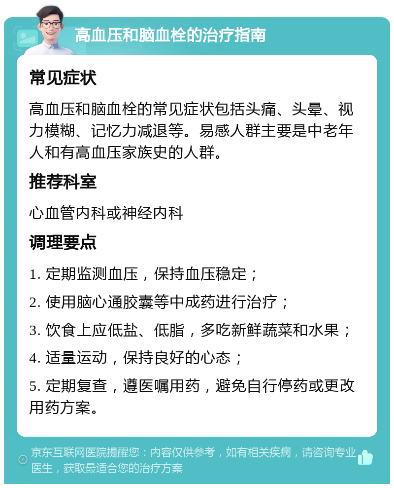 高血压和脑血栓的治疗指南 常见症状 高血压和脑血栓的常见症状包括头痛、头晕、视力模糊、记忆力减退等。易感人群主要是中老年人和有高血压家族史的人群。 推荐科室 心血管内科或神经内科 调理要点 1. 定期监测血压，保持血压稳定； 2. 使用脑心通胶囊等中成药进行治疗； 3. 饮食上应低盐、低脂，多吃新鲜蔬菜和水果； 4. 适量运动，保持良好的心态； 5. 定期复查，遵医嘱用药，避免自行停药或更改用药方案。