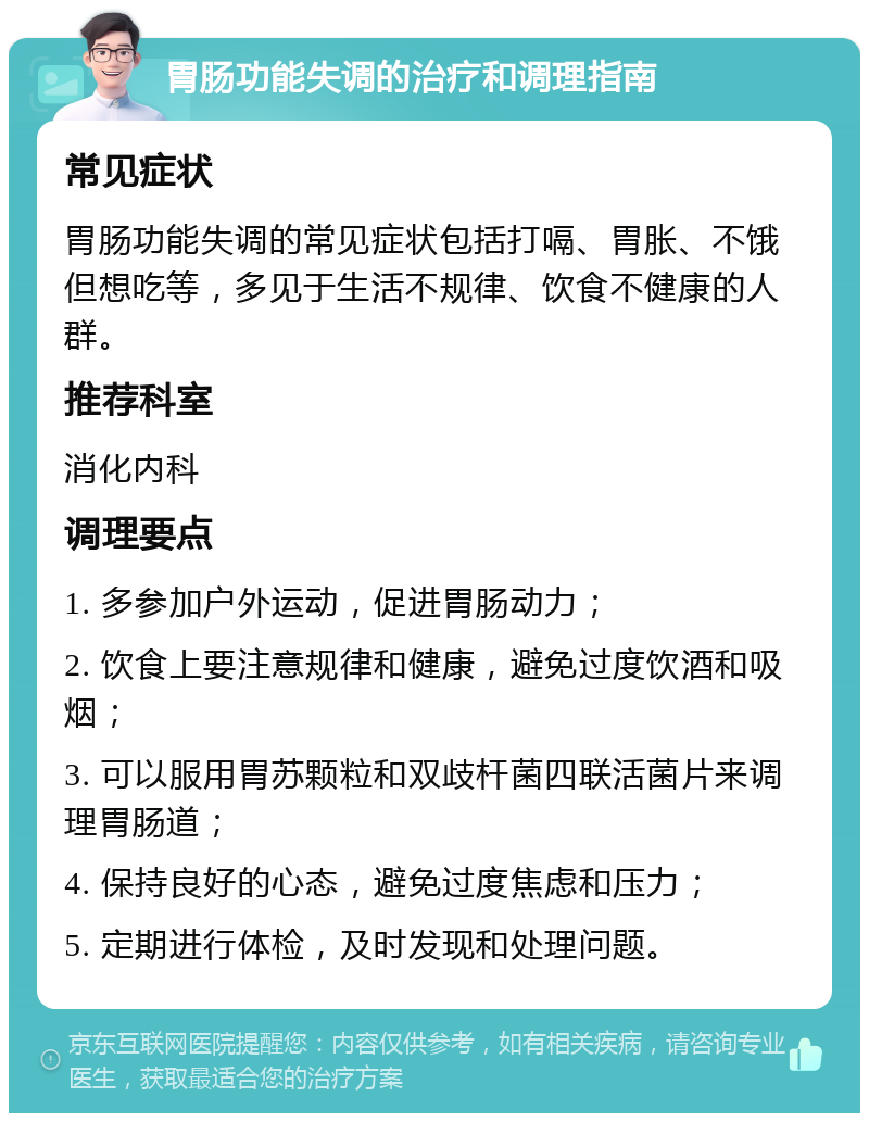 胃肠功能失调的治疗和调理指南 常见症状 胃肠功能失调的常见症状包括打嗝、胃胀、不饿但想吃等，多见于生活不规律、饮食不健康的人群。 推荐科室 消化内科 调理要点 1. 多参加户外运动，促进胃肠动力； 2. 饮食上要注意规律和健康，避免过度饮酒和吸烟； 3. 可以服用胃苏颗粒和双歧杆菌四联活菌片来调理胃肠道； 4. 保持良好的心态，避免过度焦虑和压力； 5. 定期进行体检，及时发现和处理问题。