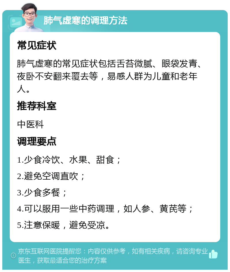 肺气虚寒的调理方法 常见症状 肺气虚寒的常见症状包括舌苔微腻、眼袋发青、夜卧不安翻来覆去等，易感人群为儿童和老年人。 推荐科室 中医科 调理要点 1.少食冷饮、水果、甜食； 2.避免空调直吹； 3.少食多餐； 4.可以服用一些中药调理，如人参、黄芪等； 5.注意保暖，避免受凉。