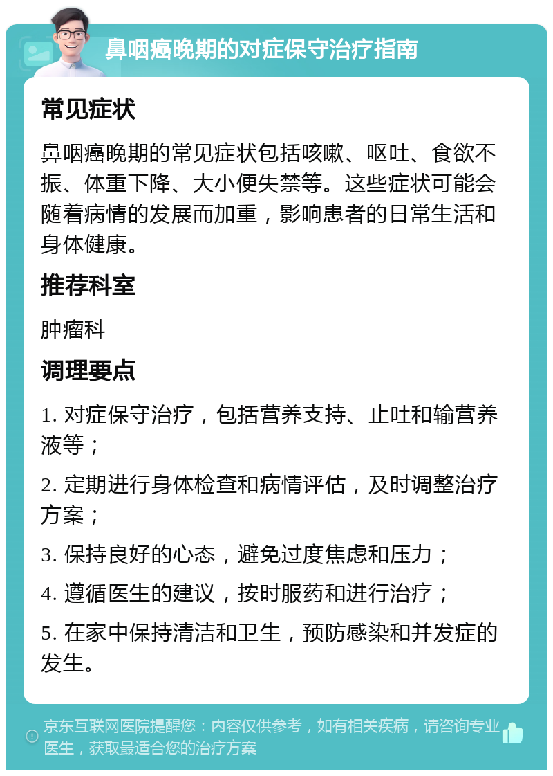 鼻咽癌晚期的对症保守治疗指南 常见症状 鼻咽癌晚期的常见症状包括咳嗽、呕吐、食欲不振、体重下降、大小便失禁等。这些症状可能会随着病情的发展而加重，影响患者的日常生活和身体健康。 推荐科室 肿瘤科 调理要点 1. 对症保守治疗，包括营养支持、止吐和输营养液等； 2. 定期进行身体检查和病情评估，及时调整治疗方案； 3. 保持良好的心态，避免过度焦虑和压力； 4. 遵循医生的建议，按时服药和进行治疗； 5. 在家中保持清洁和卫生，预防感染和并发症的发生。