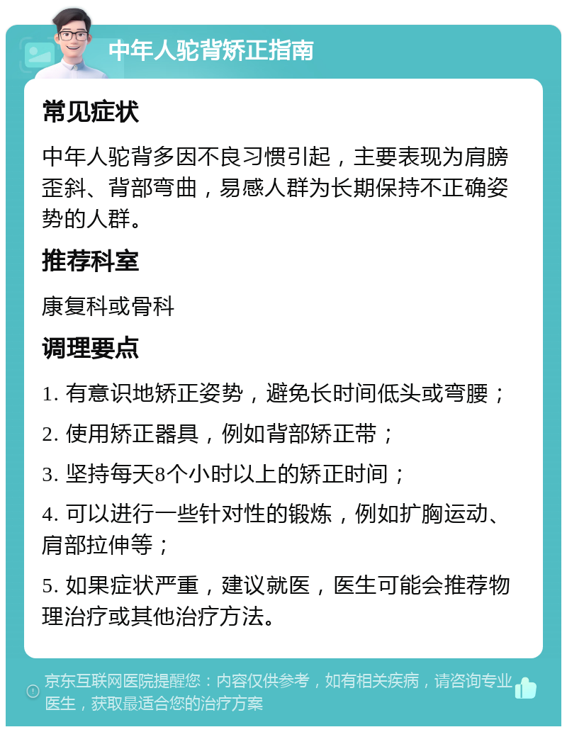 中年人驼背矫正指南 常见症状 中年人驼背多因不良习惯引起，主要表现为肩膀歪斜、背部弯曲，易感人群为长期保持不正确姿势的人群。 推荐科室 康复科或骨科 调理要点 1. 有意识地矫正姿势，避免长时间低头或弯腰； 2. 使用矫正器具，例如背部矫正带； 3. 坚持每天8个小时以上的矫正时间； 4. 可以进行一些针对性的锻炼，例如扩胸运动、肩部拉伸等； 5. 如果症状严重，建议就医，医生可能会推荐物理治疗或其他治疗方法。