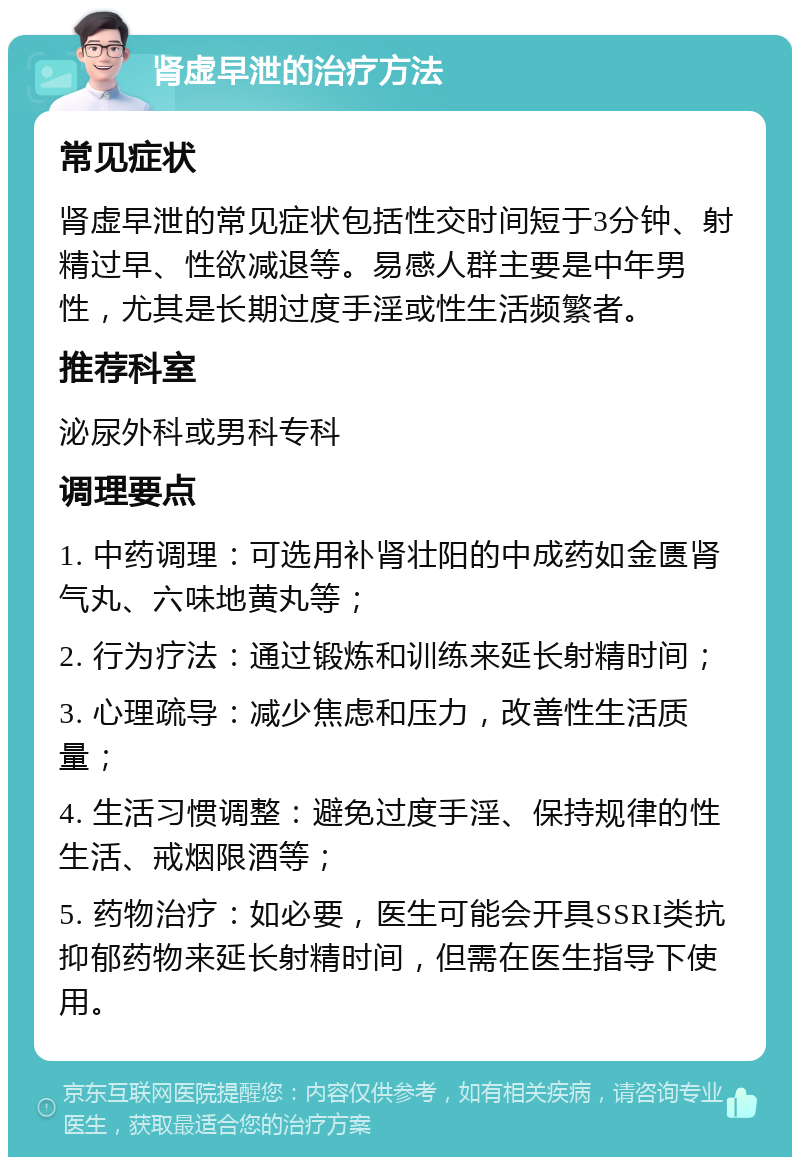 肾虚早泄的治疗方法 常见症状 肾虚早泄的常见症状包括性交时间短于3分钟、射精过早、性欲减退等。易感人群主要是中年男性，尤其是长期过度手淫或性生活频繁者。 推荐科室 泌尿外科或男科专科 调理要点 1. 中药调理：可选用补肾壮阳的中成药如金匮肾气丸、六味地黄丸等； 2. 行为疗法：通过锻炼和训练来延长射精时间； 3. 心理疏导：减少焦虑和压力，改善性生活质量； 4. 生活习惯调整：避免过度手淫、保持规律的性生活、戒烟限酒等； 5. 药物治疗：如必要，医生可能会开具SSRI类抗抑郁药物来延长射精时间，但需在医生指导下使用。