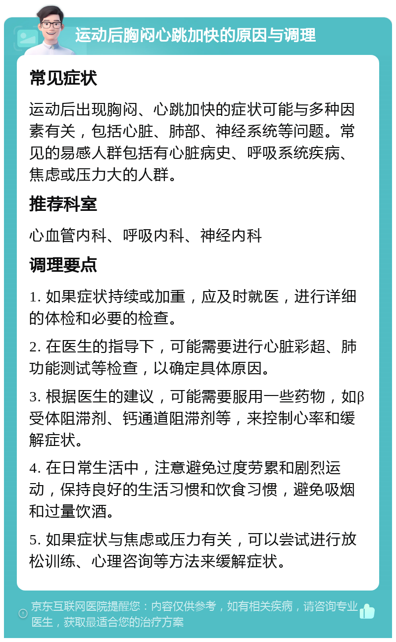 运动后胸闷心跳加快的原因与调理 常见症状 运动后出现胸闷、心跳加快的症状可能与多种因素有关，包括心脏、肺部、神经系统等问题。常见的易感人群包括有心脏病史、呼吸系统疾病、焦虑或压力大的人群。 推荐科室 心血管内科、呼吸内科、神经内科 调理要点 1. 如果症状持续或加重，应及时就医，进行详细的体检和必要的检查。 2. 在医生的指导下，可能需要进行心脏彩超、肺功能测试等检查，以确定具体原因。 3. 根据医生的建议，可能需要服用一些药物，如β受体阻滞剂、钙通道阻滞剂等，来控制心率和缓解症状。 4. 在日常生活中，注意避免过度劳累和剧烈运动，保持良好的生活习惯和饮食习惯，避免吸烟和过量饮酒。 5. 如果症状与焦虑或压力有关，可以尝试进行放松训练、心理咨询等方法来缓解症状。