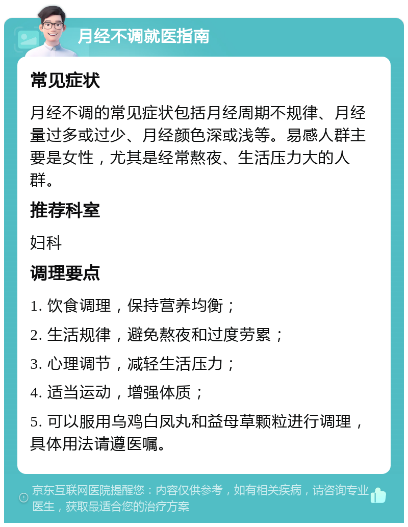 月经不调就医指南 常见症状 月经不调的常见症状包括月经周期不规律、月经量过多或过少、月经颜色深或浅等。易感人群主要是女性，尤其是经常熬夜、生活压力大的人群。 推荐科室 妇科 调理要点 1. 饮食调理，保持营养均衡； 2. 生活规律，避免熬夜和过度劳累； 3. 心理调节，减轻生活压力； 4. 适当运动，增强体质； 5. 可以服用乌鸡白凤丸和益母草颗粒进行调理，具体用法请遵医嘱。