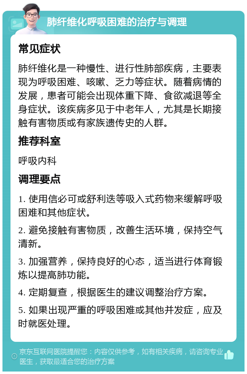 肺纤维化呼吸困难的治疗与调理 常见症状 肺纤维化是一种慢性、进行性肺部疾病，主要表现为呼吸困难、咳嗽、乏力等症状。随着病情的发展，患者可能会出现体重下降、食欲减退等全身症状。该疾病多见于中老年人，尤其是长期接触有害物质或有家族遗传史的人群。 推荐科室 呼吸内科 调理要点 1. 使用信必可或舒利迭等吸入式药物来缓解呼吸困难和其他症状。 2. 避免接触有害物质，改善生活环境，保持空气清新。 3. 加强营养，保持良好的心态，适当进行体育锻炼以提高肺功能。 4. 定期复查，根据医生的建议调整治疗方案。 5. 如果出现严重的呼吸困难或其他并发症，应及时就医处理。