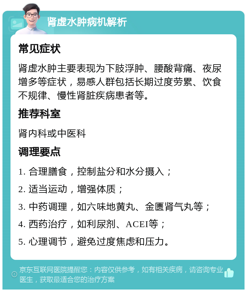 肾虚水肿病机解析 常见症状 肾虚水肿主要表现为下肢浮肿、腰酸背痛、夜尿增多等症状，易感人群包括长期过度劳累、饮食不规律、慢性肾脏疾病患者等。 推荐科室 肾内科或中医科 调理要点 1. 合理膳食，控制盐分和水分摄入； 2. 适当运动，增强体质； 3. 中药调理，如六味地黄丸、金匮肾气丸等； 4. 西药治疗，如利尿剂、ACEI等； 5. 心理调节，避免过度焦虑和压力。