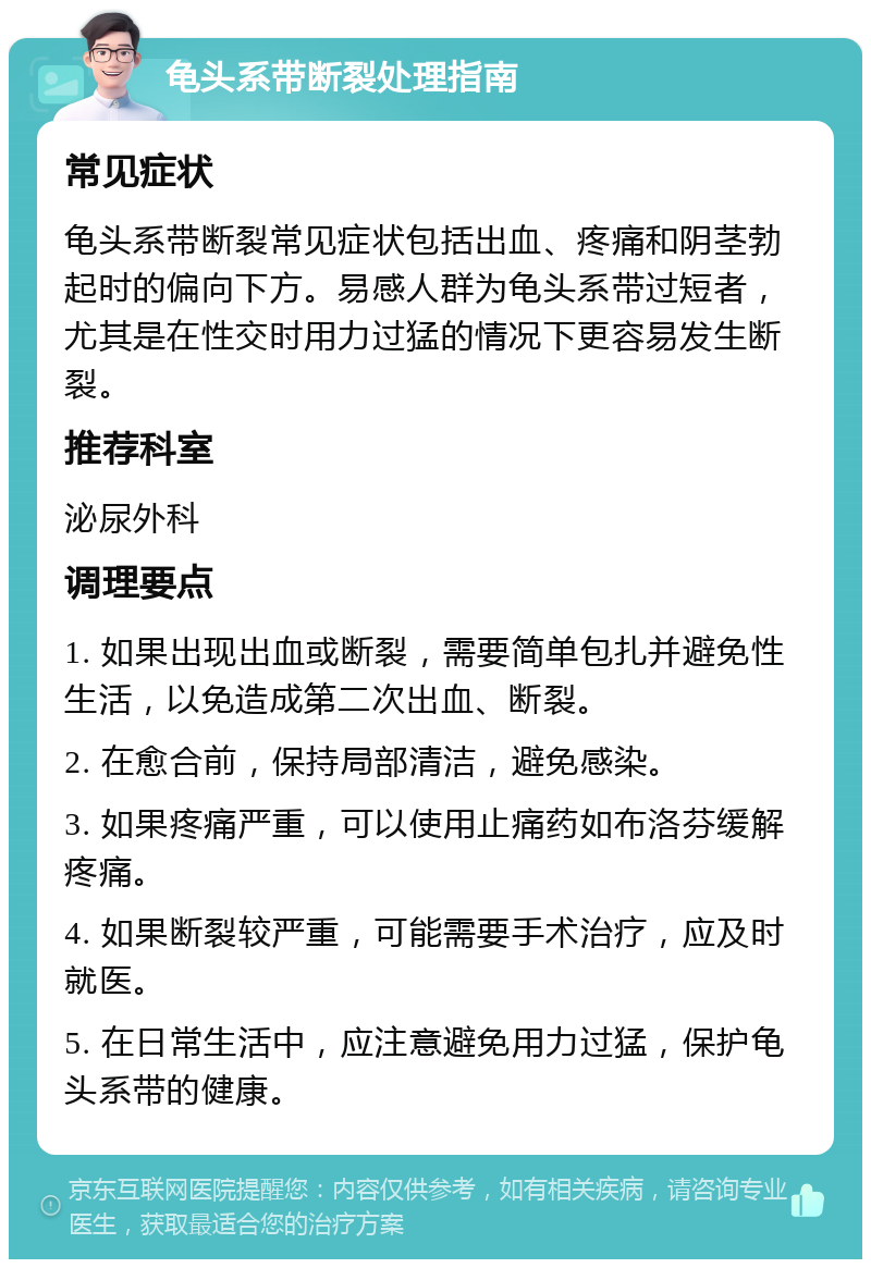 龟头系带断裂处理指南 常见症状 龟头系带断裂常见症状包括出血、疼痛和阴茎勃起时的偏向下方。易感人群为龟头系带过短者，尤其是在性交时用力过猛的情况下更容易发生断裂。 推荐科室 泌尿外科 调理要点 1. 如果出现出血或断裂，需要简单包扎并避免性生活，以免造成第二次出血、断裂。 2. 在愈合前，保持局部清洁，避免感染。 3. 如果疼痛严重，可以使用止痛药如布洛芬缓解疼痛。 4. 如果断裂较严重，可能需要手术治疗，应及时就医。 5. 在日常生活中，应注意避免用力过猛，保护龟头系带的健康。