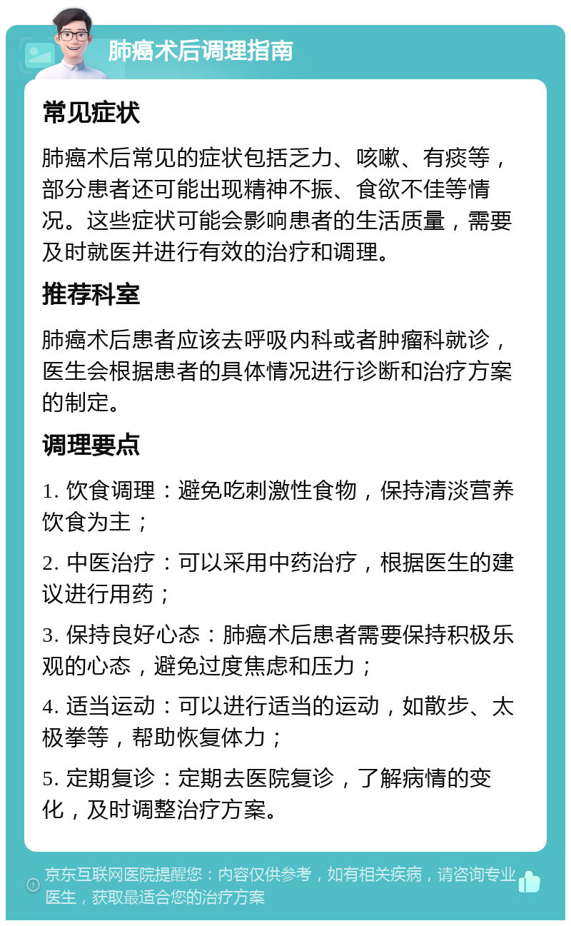 肺癌术后调理指南 常见症状 肺癌术后常见的症状包括乏力、咳嗽、有痰等，部分患者还可能出现精神不振、食欲不佳等情况。这些症状可能会影响患者的生活质量，需要及时就医并进行有效的治疗和调理。 推荐科室 肺癌术后患者应该去呼吸内科或者肿瘤科就诊，医生会根据患者的具体情况进行诊断和治疗方案的制定。 调理要点 1. 饮食调理：避免吃刺激性食物，保持清淡营养饮食为主； 2. 中医治疗：可以采用中药治疗，根据医生的建议进行用药； 3. 保持良好心态：肺癌术后患者需要保持积极乐观的心态，避免过度焦虑和压力； 4. 适当运动：可以进行适当的运动，如散步、太极拳等，帮助恢复体力； 5. 定期复诊：定期去医院复诊，了解病情的变化，及时调整治疗方案。