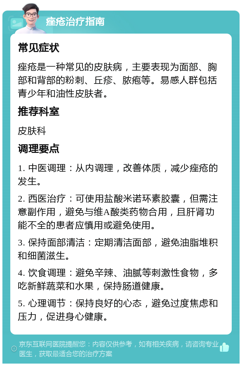 痤疮治疗指南 常见症状 痤疮是一种常见的皮肤病，主要表现为面部、胸部和背部的粉刺、丘疹、脓疱等。易感人群包括青少年和油性皮肤者。 推荐科室 皮肤科 调理要点 1. 中医调理：从内调理，改善体质，减少痤疮的发生。 2. 西医治疗：可使用盐酸米诺环素胶囊，但需注意副作用，避免与维A酸类药物合用，且肝肾功能不全的患者应慎用或避免使用。 3. 保持面部清洁：定期清洁面部，避免油脂堆积和细菌滋生。 4. 饮食调理：避免辛辣、油腻等刺激性食物，多吃新鲜蔬菜和水果，保持肠道健康。 5. 心理调节：保持良好的心态，避免过度焦虑和压力，促进身心健康。