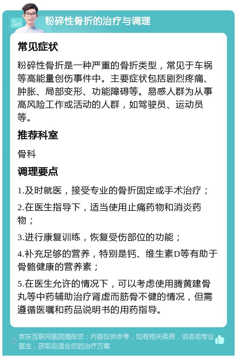 粉碎性骨折的治疗与调理 常见症状 粉碎性骨折是一种严重的骨折类型，常见于车祸等高能量创伤事件中。主要症状包括剧烈疼痛、肿胀、局部变形、功能障碍等。易感人群为从事高风险工作或活动的人群，如驾驶员、运动员等。 推荐科室 骨科 调理要点 1.及时就医，接受专业的骨折固定或手术治疗； 2.在医生指导下，适当使用止痛药物和消炎药物； 3.进行康复训练，恢复受伤部位的功能； 4.补充足够的营养，特别是钙、维生素D等有助于骨骼健康的营养素； 5.在医生允许的情况下，可以考虑使用腾黄建骨丸等中药辅助治疗肾虚而筋骨不健的情况，但需遵循医嘱和药品说明书的用药指导。