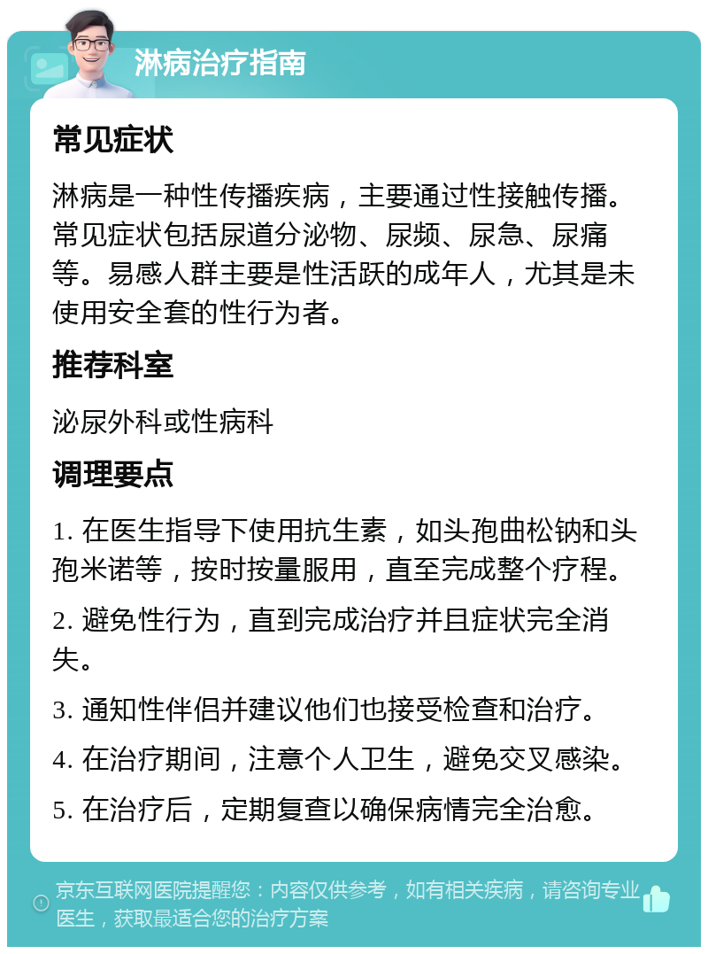 淋病治疗指南 常见症状 淋病是一种性传播疾病，主要通过性接触传播。常见症状包括尿道分泌物、尿频、尿急、尿痛等。易感人群主要是性活跃的成年人，尤其是未使用安全套的性行为者。 推荐科室 泌尿外科或性病科 调理要点 1. 在医生指导下使用抗生素，如头孢曲松钠和头孢米诺等，按时按量服用，直至完成整个疗程。 2. 避免性行为，直到完成治疗并且症状完全消失。 3. 通知性伴侣并建议他们也接受检查和治疗。 4. 在治疗期间，注意个人卫生，避免交叉感染。 5. 在治疗后，定期复查以确保病情完全治愈。