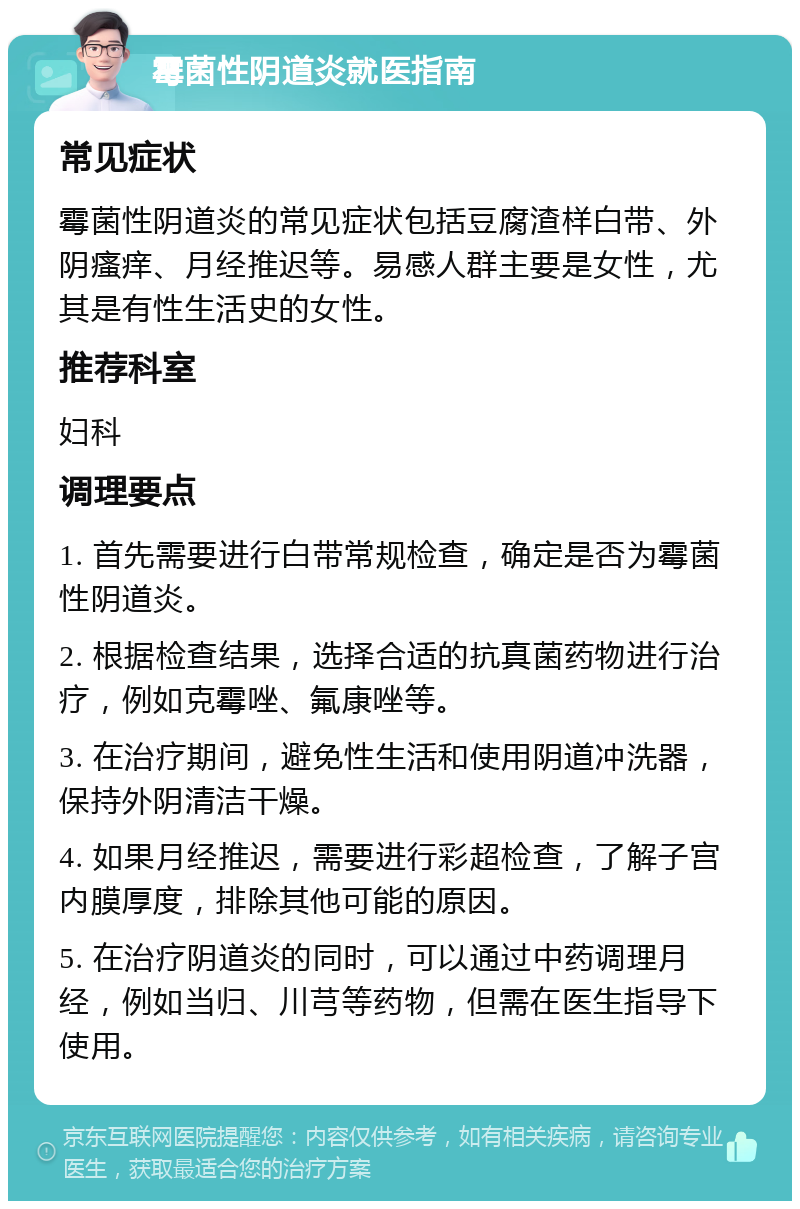 霉菌性阴道炎就医指南 常见症状 霉菌性阴道炎的常见症状包括豆腐渣样白带、外阴瘙痒、月经推迟等。易感人群主要是女性，尤其是有性生活史的女性。 推荐科室 妇科 调理要点 1. 首先需要进行白带常规检查，确定是否为霉菌性阴道炎。 2. 根据检查结果，选择合适的抗真菌药物进行治疗，例如克霉唑、氟康唑等。 3. 在治疗期间，避免性生活和使用阴道冲洗器，保持外阴清洁干燥。 4. 如果月经推迟，需要进行彩超检查，了解子宫内膜厚度，排除其他可能的原因。 5. 在治疗阴道炎的同时，可以通过中药调理月经，例如当归、川芎等药物，但需在医生指导下使用。