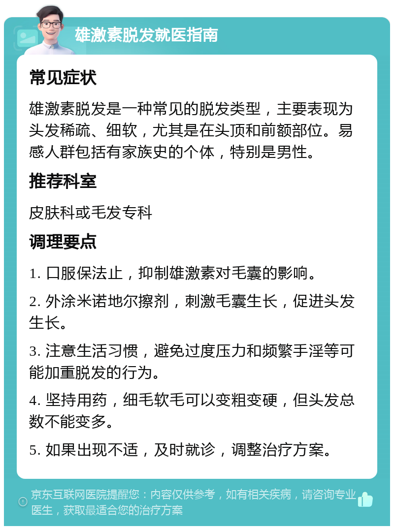 雄激素脱发就医指南 常见症状 雄激素脱发是一种常见的脱发类型，主要表现为头发稀疏、细软，尤其是在头顶和前额部位。易感人群包括有家族史的个体，特别是男性。 推荐科室 皮肤科或毛发专科 调理要点 1. 口服保法止，抑制雄激素对毛囊的影响。 2. 外涂米诺地尔擦剂，刺激毛囊生长，促进头发生长。 3. 注意生活习惯，避免过度压力和频繁手淫等可能加重脱发的行为。 4. 坚持用药，细毛软毛可以变粗变硬，但头发总数不能变多。 5. 如果出现不适，及时就诊，调整治疗方案。