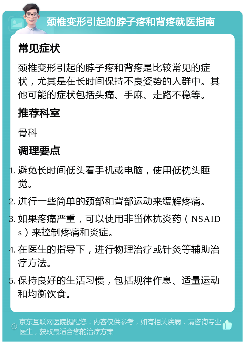 颈椎变形引起的脖子疼和背疼就医指南 常见症状 颈椎变形引起的脖子疼和背疼是比较常见的症状，尤其是在长时间保持不良姿势的人群中。其他可能的症状包括头痛、手麻、走路不稳等。 推荐科室 骨科 调理要点 避免长时间低头看手机或电脑，使用低枕头睡觉。 进行一些简单的颈部和背部运动来缓解疼痛。 如果疼痛严重，可以使用非甾体抗炎药（NSAIDs）来控制疼痛和炎症。 在医生的指导下，进行物理治疗或针灸等辅助治疗方法。 保持良好的生活习惯，包括规律作息、适量运动和均衡饮食。