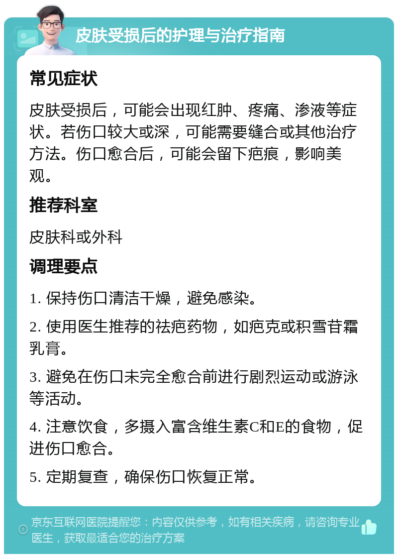 皮肤受损后的护理与治疗指南 常见症状 皮肤受损后，可能会出现红肿、疼痛、渗液等症状。若伤口较大或深，可能需要缝合或其他治疗方法。伤口愈合后，可能会留下疤痕，影响美观。 推荐科室 皮肤科或外科 调理要点 1. 保持伤口清洁干燥，避免感染。 2. 使用医生推荐的祛疤药物，如疤克或积雪苷霜乳膏。 3. 避免在伤口未完全愈合前进行剧烈运动或游泳等活动。 4. 注意饮食，多摄入富含维生素C和E的食物，促进伤口愈合。 5. 定期复查，确保伤口恢复正常。