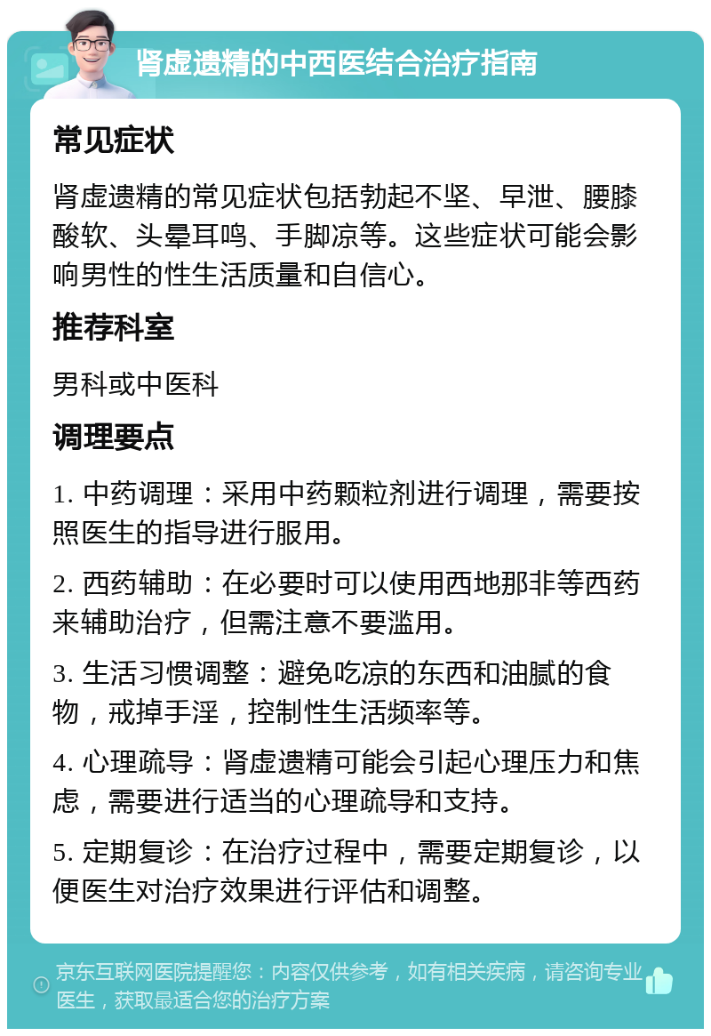 肾虚遗精的中西医结合治疗指南 常见症状 肾虚遗精的常见症状包括勃起不坚、早泄、腰膝酸软、头晕耳鸣、手脚凉等。这些症状可能会影响男性的性生活质量和自信心。 推荐科室 男科或中医科 调理要点 1. 中药调理：采用中药颗粒剂进行调理，需要按照医生的指导进行服用。 2. 西药辅助：在必要时可以使用西地那非等西药来辅助治疗，但需注意不要滥用。 3. 生活习惯调整：避免吃凉的东西和油腻的食物，戒掉手淫，控制性生活频率等。 4. 心理疏导：肾虚遗精可能会引起心理压力和焦虑，需要进行适当的心理疏导和支持。 5. 定期复诊：在治疗过程中，需要定期复诊，以便医生对治疗效果进行评估和调整。