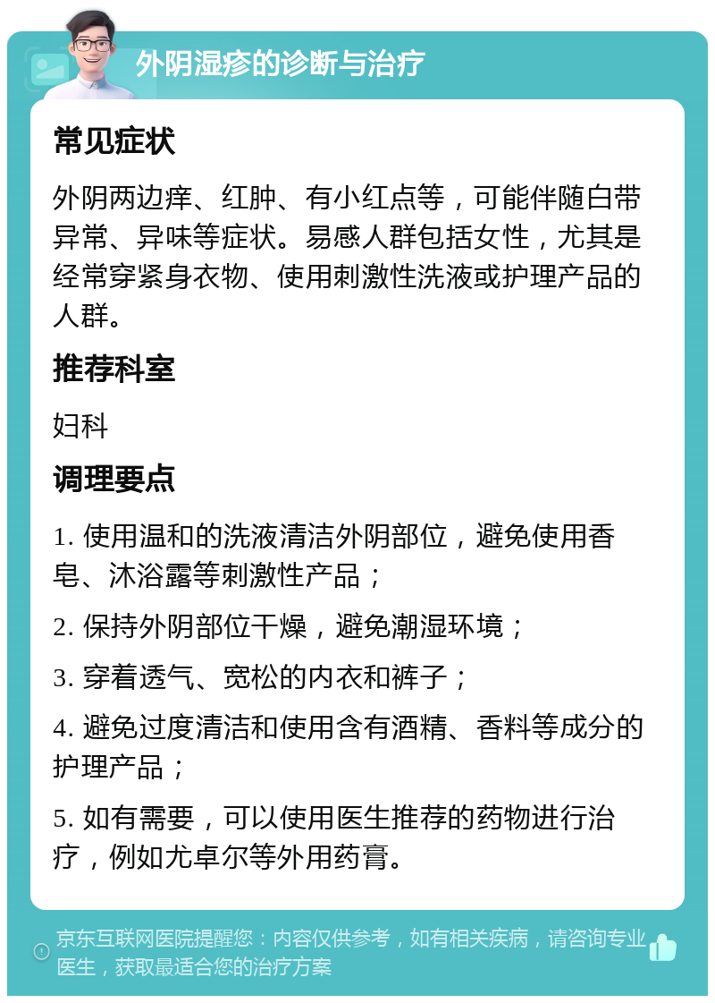 外阴湿疹的诊断与治疗 常见症状 外阴两边痒、红肿、有小红点等，可能伴随白带异常、异味等症状。易感人群包括女性，尤其是经常穿紧身衣物、使用刺激性洗液或护理产品的人群。 推荐科室 妇科 调理要点 1. 使用温和的洗液清洁外阴部位，避免使用香皂、沐浴露等刺激性产品； 2. 保持外阴部位干燥，避免潮湿环境； 3. 穿着透气、宽松的内衣和裤子； 4. 避免过度清洁和使用含有酒精、香料等成分的护理产品； 5. 如有需要，可以使用医生推荐的药物进行治疗，例如尤卓尔等外用药膏。