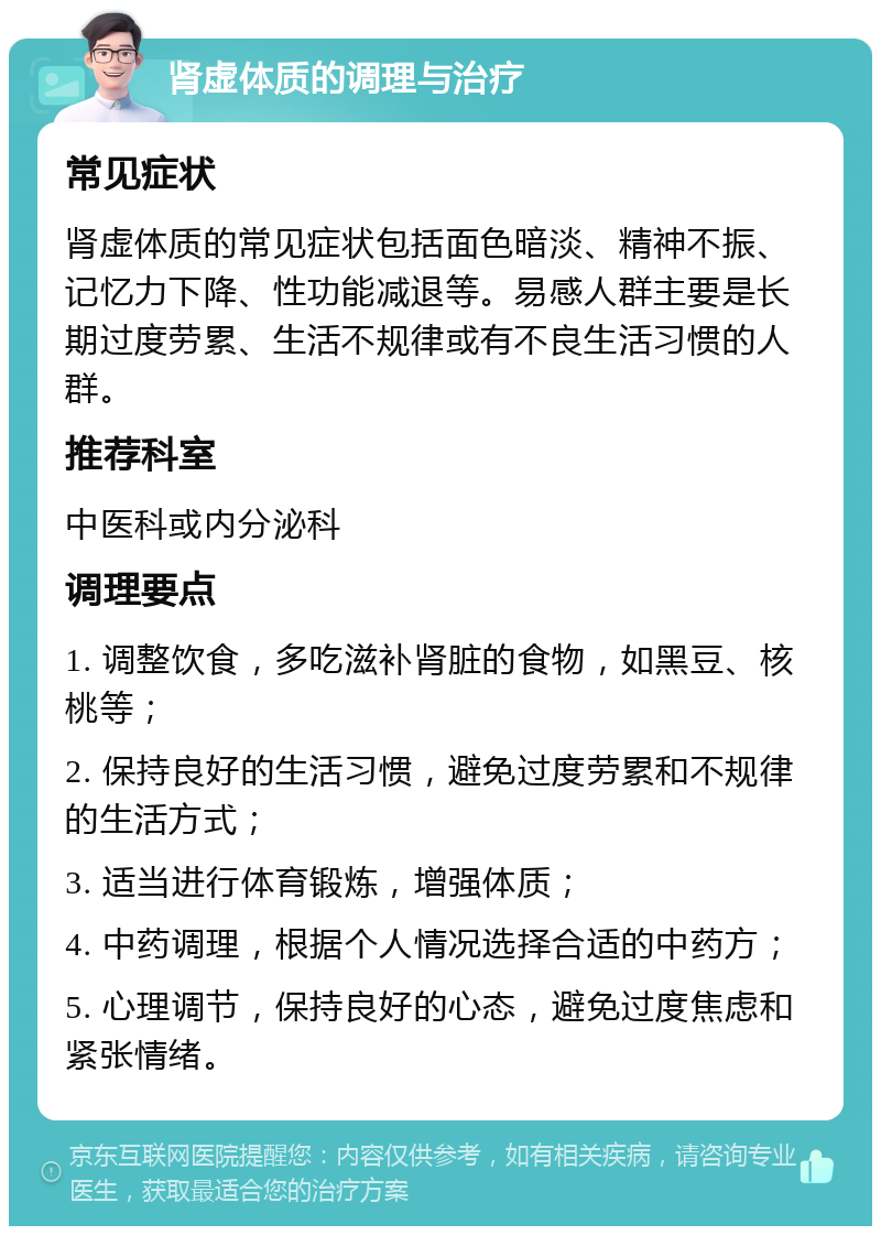 肾虚体质的调理与治疗 常见症状 肾虚体质的常见症状包括面色暗淡、精神不振、记忆力下降、性功能减退等。易感人群主要是长期过度劳累、生活不规律或有不良生活习惯的人群。 推荐科室 中医科或内分泌科 调理要点 1. 调整饮食，多吃滋补肾脏的食物，如黑豆、核桃等； 2. 保持良好的生活习惯，避免过度劳累和不规律的生活方式； 3. 适当进行体育锻炼，增强体质； 4. 中药调理，根据个人情况选择合适的中药方； 5. 心理调节，保持良好的心态，避免过度焦虑和紧张情绪。