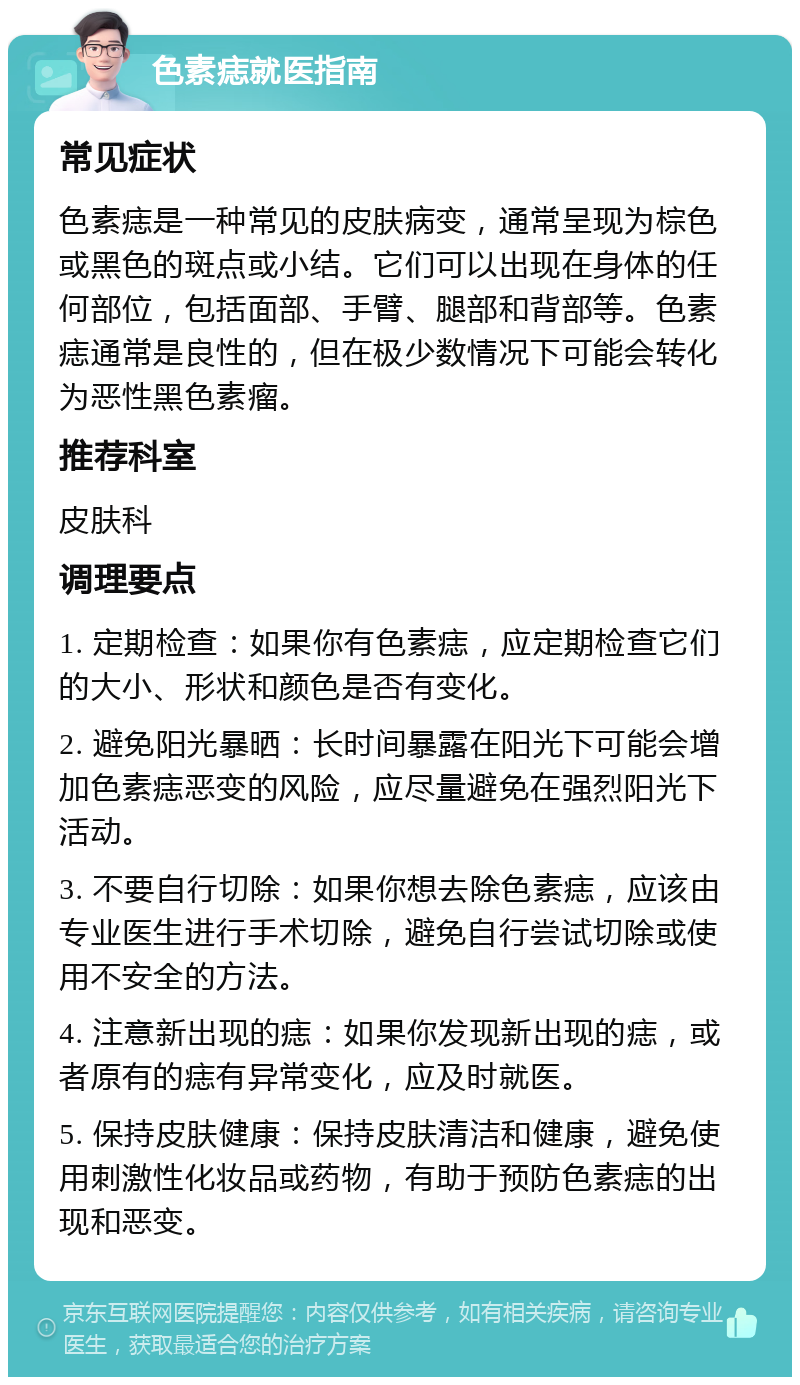 色素痣就医指南 常见症状 色素痣是一种常见的皮肤病变，通常呈现为棕色或黑色的斑点或小结。它们可以出现在身体的任何部位，包括面部、手臂、腿部和背部等。色素痣通常是良性的，但在极少数情况下可能会转化为恶性黑色素瘤。 推荐科室 皮肤科 调理要点 1. 定期检查：如果你有色素痣，应定期检查它们的大小、形状和颜色是否有变化。 2. 避免阳光暴晒：长时间暴露在阳光下可能会增加色素痣恶变的风险，应尽量避免在强烈阳光下活动。 3. 不要自行切除：如果你想去除色素痣，应该由专业医生进行手术切除，避免自行尝试切除或使用不安全的方法。 4. 注意新出现的痣：如果你发现新出现的痣，或者原有的痣有异常变化，应及时就医。 5. 保持皮肤健康：保持皮肤清洁和健康，避免使用刺激性化妆品或药物，有助于预防色素痣的出现和恶变。