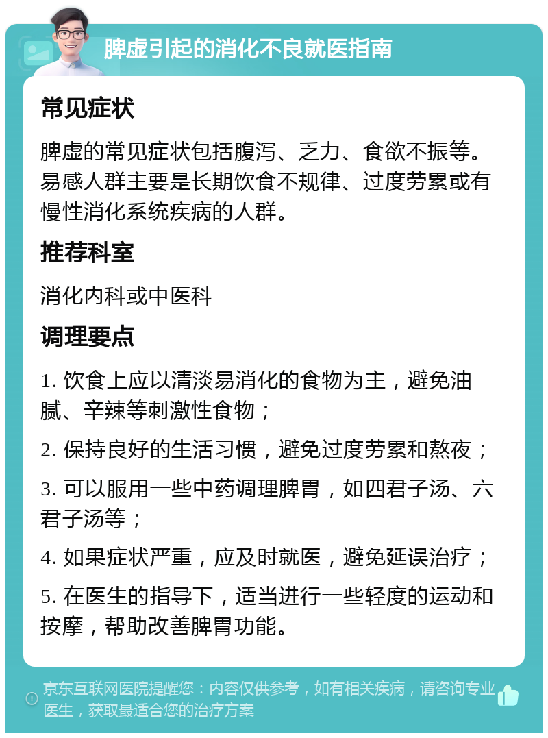 脾虚引起的消化不良就医指南 常见症状 脾虚的常见症状包括腹泻、乏力、食欲不振等。易感人群主要是长期饮食不规律、过度劳累或有慢性消化系统疾病的人群。 推荐科室 消化内科或中医科 调理要点 1. 饮食上应以清淡易消化的食物为主，避免油腻、辛辣等刺激性食物； 2. 保持良好的生活习惯，避免过度劳累和熬夜； 3. 可以服用一些中药调理脾胃，如四君子汤、六君子汤等； 4. 如果症状严重，应及时就医，避免延误治疗； 5. 在医生的指导下，适当进行一些轻度的运动和按摩，帮助改善脾胃功能。