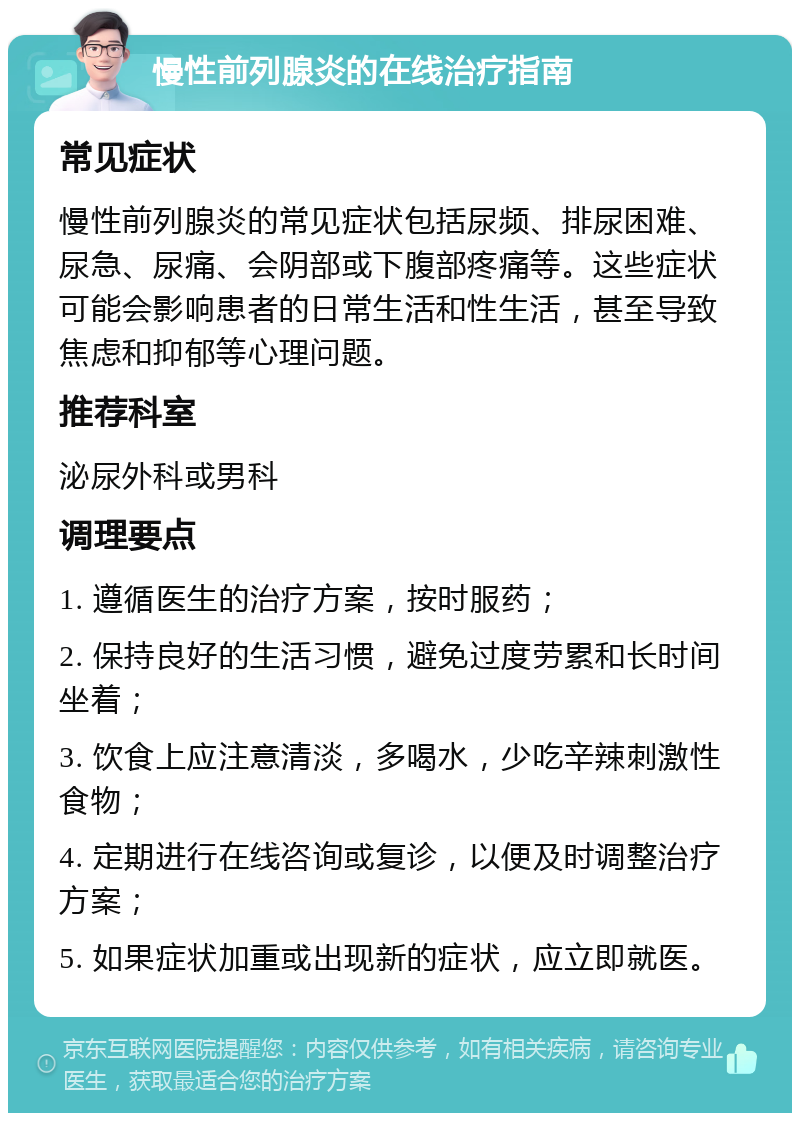 慢性前列腺炎的在线治疗指南 常见症状 慢性前列腺炎的常见症状包括尿频、排尿困难、尿急、尿痛、会阴部或下腹部疼痛等。这些症状可能会影响患者的日常生活和性生活，甚至导致焦虑和抑郁等心理问题。 推荐科室 泌尿外科或男科 调理要点 1. 遵循医生的治疗方案，按时服药； 2. 保持良好的生活习惯，避免过度劳累和长时间坐着； 3. 饮食上应注意清淡，多喝水，少吃辛辣刺激性食物； 4. 定期进行在线咨询或复诊，以便及时调整治疗方案； 5. 如果症状加重或出现新的症状，应立即就医。