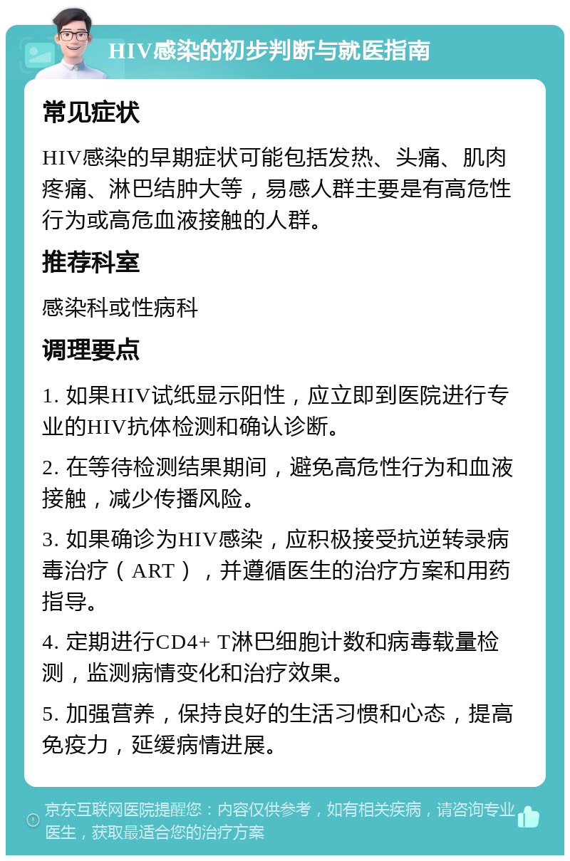 HIV感染的初步判断与就医指南 常见症状 HIV感染的早期症状可能包括发热、头痛、肌肉疼痛、淋巴结肿大等，易感人群主要是有高危性行为或高危血液接触的人群。 推荐科室 感染科或性病科 调理要点 1. 如果HIV试纸显示阳性，应立即到医院进行专业的HIV抗体检测和确认诊断。 2. 在等待检测结果期间，避免高危性行为和血液接触，减少传播风险。 3. 如果确诊为HIV感染，应积极接受抗逆转录病毒治疗（ART），并遵循医生的治疗方案和用药指导。 4. 定期进行CD4+ T淋巴细胞计数和病毒载量检测，监测病情变化和治疗效果。 5. 加强营养，保持良好的生活习惯和心态，提高免疫力，延缓病情进展。