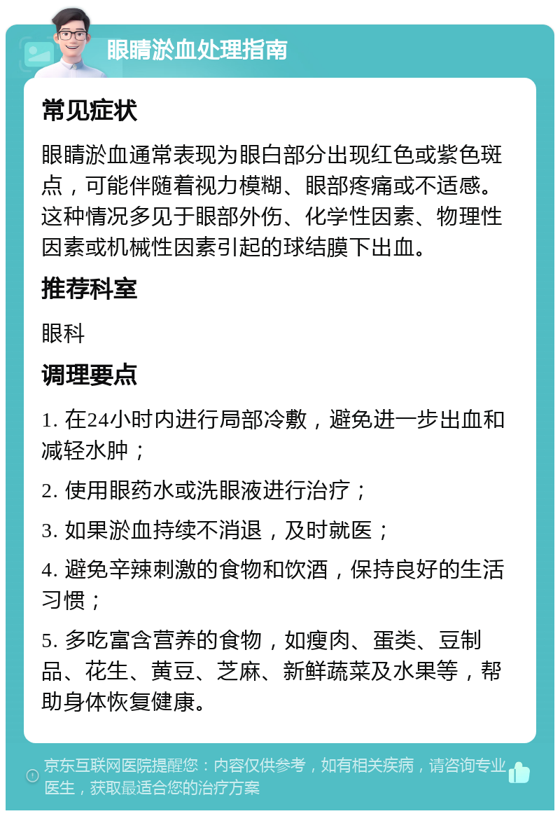 眼睛淤血处理指南 常见症状 眼睛淤血通常表现为眼白部分出现红色或紫色斑点，可能伴随着视力模糊、眼部疼痛或不适感。这种情况多见于眼部外伤、化学性因素、物理性因素或机械性因素引起的球结膜下出血。 推荐科室 眼科 调理要点 1. 在24小时内进行局部冷敷，避免进一步出血和减轻水肿； 2. 使用眼药水或洗眼液进行治疗； 3. 如果淤血持续不消退，及时就医； 4. 避免辛辣刺激的食物和饮酒，保持良好的生活习惯； 5. 多吃富含营养的食物，如瘦肉、蛋类、豆制品、花生、黄豆、芝麻、新鲜蔬菜及水果等，帮助身体恢复健康。