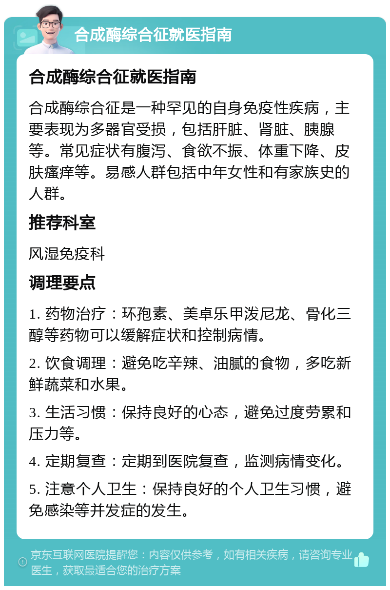 合成酶综合征就医指南 合成酶综合征就医指南 合成酶综合征是一种罕见的自身免疫性疾病，主要表现为多器官受损，包括肝脏、肾脏、胰腺等。常见症状有腹泻、食欲不振、体重下降、皮肤瘙痒等。易感人群包括中年女性和有家族史的人群。 推荐科室 风湿免疫科 调理要点 1. 药物治疗：环孢素、美卓乐甲泼尼龙、骨化三醇等药物可以缓解症状和控制病情。 2. 饮食调理：避免吃辛辣、油腻的食物，多吃新鲜蔬菜和水果。 3. 生活习惯：保持良好的心态，避免过度劳累和压力等。 4. 定期复查：定期到医院复查，监测病情变化。 5. 注意个人卫生：保持良好的个人卫生习惯，避免感染等并发症的发生。