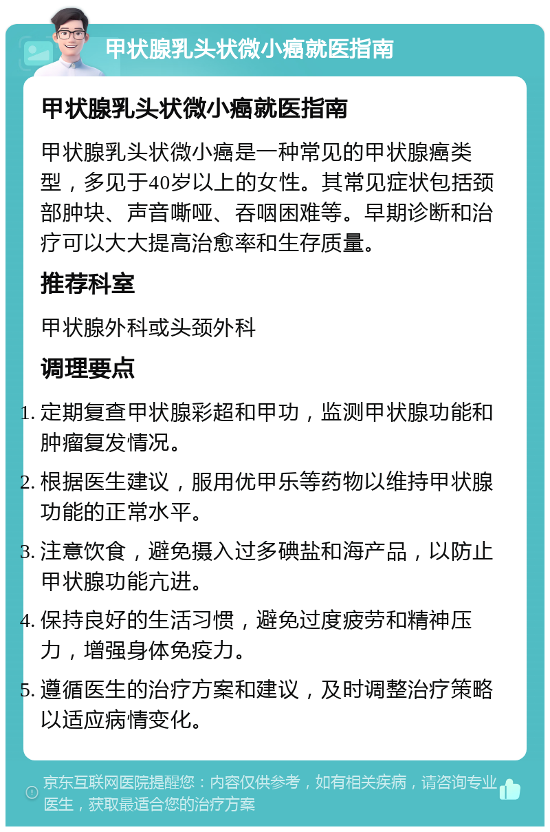 甲状腺乳头状微小癌就医指南 甲状腺乳头状微小癌就医指南 甲状腺乳头状微小癌是一种常见的甲状腺癌类型，多见于40岁以上的女性。其常见症状包括颈部肿块、声音嘶哑、吞咽困难等。早期诊断和治疗可以大大提高治愈率和生存质量。 推荐科室 甲状腺外科或头颈外科 调理要点 定期复查甲状腺彩超和甲功，监测甲状腺功能和肿瘤复发情况。 根据医生建议，服用优甲乐等药物以维持甲状腺功能的正常水平。 注意饮食，避免摄入过多碘盐和海产品，以防止甲状腺功能亢进。 保持良好的生活习惯，避免过度疲劳和精神压力，增强身体免疫力。 遵循医生的治疗方案和建议，及时调整治疗策略以适应病情变化。