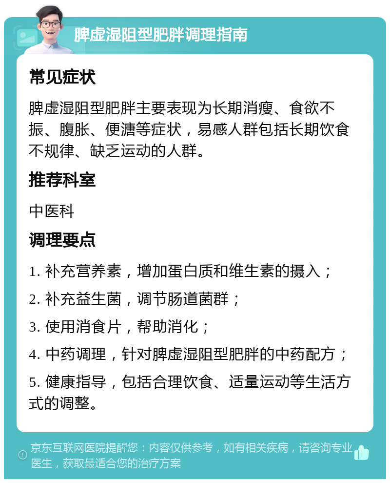 脾虚湿阻型肥胖调理指南 常见症状 脾虚湿阻型肥胖主要表现为长期消瘦、食欲不振、腹胀、便溏等症状，易感人群包括长期饮食不规律、缺乏运动的人群。 推荐科室 中医科 调理要点 1. 补充营养素，增加蛋白质和维生素的摄入； 2. 补充益生菌，调节肠道菌群； 3. 使用消食片，帮助消化； 4. 中药调理，针对脾虚湿阻型肥胖的中药配方； 5. 健康指导，包括合理饮食、适量运动等生活方式的调整。