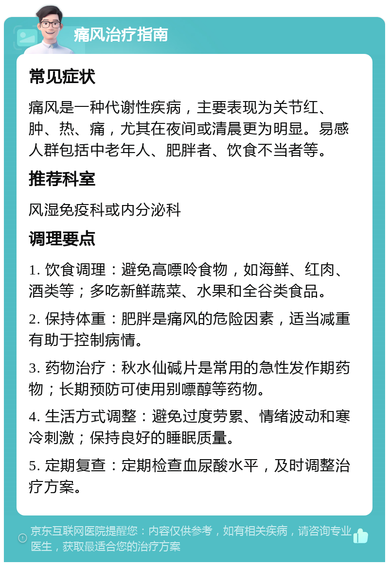 痛风治疗指南 常见症状 痛风是一种代谢性疾病，主要表现为关节红、肿、热、痛，尤其在夜间或清晨更为明显。易感人群包括中老年人、肥胖者、饮食不当者等。 推荐科室 风湿免疫科或内分泌科 调理要点 1. 饮食调理：避免高嘌呤食物，如海鲜、红肉、酒类等；多吃新鲜蔬菜、水果和全谷类食品。 2. 保持体重：肥胖是痛风的危险因素，适当减重有助于控制病情。 3. 药物治疗：秋水仙碱片是常用的急性发作期药物；长期预防可使用别嘌醇等药物。 4. 生活方式调整：避免过度劳累、情绪波动和寒冷刺激；保持良好的睡眠质量。 5. 定期复查：定期检查血尿酸水平，及时调整治疗方案。