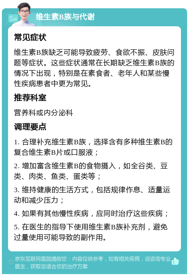 维生素B族与代谢 常见症状 维生素B族缺乏可能导致疲劳、食欲不振、皮肤问题等症状。这些症状通常在长期缺乏维生素B族的情况下出现，特别是在素食者、老年人和某些慢性疾病患者中更为常见。 推荐科室 营养科或内分泌科 调理要点 1. 合理补充维生素B族，选择含有多种维生素B的复合维生素B片或口服液； 2. 增加富含维生素B的食物摄入，如全谷类、豆类、肉类、鱼类、蛋类等； 3. 维持健康的生活方式，包括规律作息、适量运动和减少压力； 4. 如果有其他慢性疾病，应同时治疗这些疾病； 5. 在医生的指导下使用维生素B族补充剂，避免过量使用可能导致的副作用。