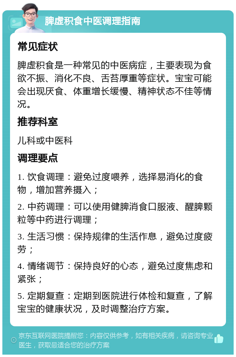 脾虚积食中医调理指南 常见症状 脾虚积食是一种常见的中医病症，主要表现为食欲不振、消化不良、舌苔厚重等症状。宝宝可能会出现厌食、体重增长缓慢、精神状态不佳等情况。 推荐科室 儿科或中医科 调理要点 1. 饮食调理：避免过度喂养，选择易消化的食物，增加营养摄入； 2. 中药调理：可以使用健脾消食口服液、醒脾颗粒等中药进行调理； 3. 生活习惯：保持规律的生活作息，避免过度疲劳； 4. 情绪调节：保持良好的心态，避免过度焦虑和紧张； 5. 定期复查：定期到医院进行体检和复查，了解宝宝的健康状况，及时调整治疗方案。