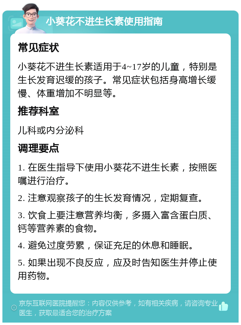 小葵花不进生长素使用指南 常见症状 小葵花不进生长素适用于4~17岁的儿童，特别是生长发育迟缓的孩子。常见症状包括身高增长缓慢、体重增加不明显等。 推荐科室 儿科或内分泌科 调理要点 1. 在医生指导下使用小葵花不进生长素，按照医嘱进行治疗。 2. 注意观察孩子的生长发育情况，定期复查。 3. 饮食上要注意营养均衡，多摄入富含蛋白质、钙等营养素的食物。 4. 避免过度劳累，保证充足的休息和睡眠。 5. 如果出现不良反应，应及时告知医生并停止使用药物。