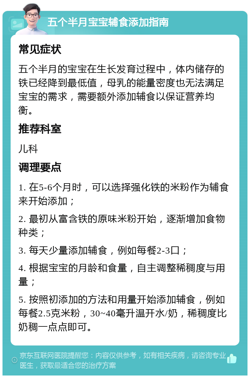 五个半月宝宝辅食添加指南 常见症状 五个半月的宝宝在生长发育过程中，体内储存的铁已经降到最低值，母乳的能量密度也无法满足宝宝的需求，需要额外添加辅食以保证营养均衡。 推荐科室 儿科 调理要点 1. 在5-6个月时，可以选择强化铁的米粉作为辅食来开始添加； 2. 最初从富含铁的原味米粉开始，逐渐增加食物种类； 3. 每天少量添加辅食，例如每餐2-3口； 4. 根据宝宝的月龄和食量，自主调整稀稠度与用量； 5. 按照初添加的方法和用量开始添加辅食，例如每餐2.5克米粉，30~40毫升温开水/奶，稀稠度比奶稠一点点即可。