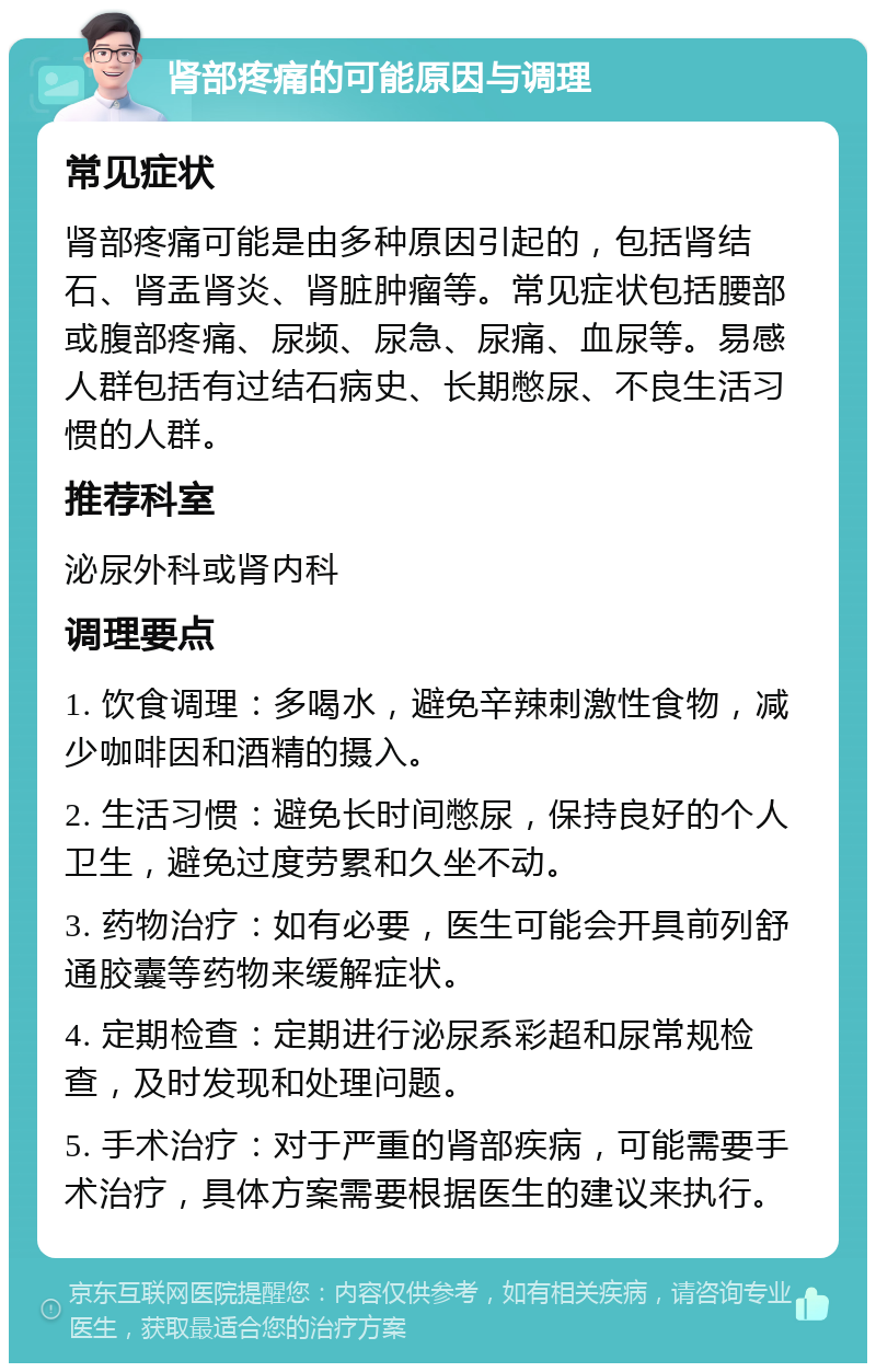 肾部疼痛的可能原因与调理 常见症状 肾部疼痛可能是由多种原因引起的，包括肾结石、肾盂肾炎、肾脏肿瘤等。常见症状包括腰部或腹部疼痛、尿频、尿急、尿痛、血尿等。易感人群包括有过结石病史、长期憋尿、不良生活习惯的人群。 推荐科室 泌尿外科或肾内科 调理要点 1. 饮食调理：多喝水，避免辛辣刺激性食物，减少咖啡因和酒精的摄入。 2. 生活习惯：避免长时间憋尿，保持良好的个人卫生，避免过度劳累和久坐不动。 3. 药物治疗：如有必要，医生可能会开具前列舒通胶囊等药物来缓解症状。 4. 定期检查：定期进行泌尿系彩超和尿常规检查，及时发现和处理问题。 5. 手术治疗：对于严重的肾部疾病，可能需要手术治疗，具体方案需要根据医生的建议来执行。